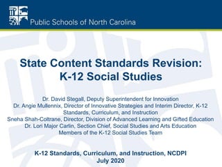 State Content Standards Revision:
K-12 Social Studies
Dr. David Stegall, Deputy Superintendent for Innovation
Dr. Angie Mullennix, Director of Innovative Strategies and Interim Director, K-12
Standards, Curriculum, and Instruction
Sneha Shah-Coltrane, Director, Division of Advanced Learning and Gifted Education
Dr. Lori Major Carlin, Section Chief, Social Studies and Arts Education
Members of the K-12 Social Studies Team
K-12 Standards, Curriculum, and Instruction, NCDPI
July 2020
 