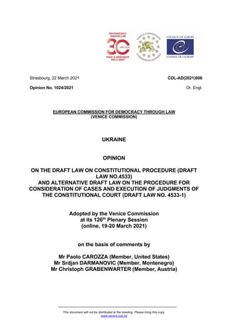 This document will not be distributed at the meeting. Please bring this copy.
www.venice.coe.int
Strasbourg, 22 March 2021
Opinion No. 1024/2021
CDL-AD(2021)006
Or. Engl.
EUROPEAN COMMISSION FOR DEMOCRACY THROUGH LAW
(VENICE COMMISSION)
UKRAINE
OPINION
ON THE DRAFT LAW ON CONSTITUTIONAL PROCEDURE (DRAFT
LAW NO.4533)
AND ALTERNATIVE DRAFT LAW ON THE PROCEDURE FOR
CONSIDERATION OF CASES AND EXECUTION OF JUDGMENTS OF
THE CONSTITUTIONAL COURT (DRAFT LAW NO. 4533-1)
Adopted by the Venice Commission
at its 126th
Plenary Session
(online, 19-20 March 2021)
on the basis of comments by
Mr Paolo CAROZZA (Member, United States)
Mr Srdjan DARMANOVIC (Member, Montenegro)
Mr Christoph GRABENWARTER (Member, Austria)
 