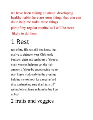 we have been talking all about developing
healthy habits here are some things that you can
do to help me make those things
part of my regular routine so I will be more
likely to do them
1 Rest
rest of my life rust did you know that
twelve to eighteen year Olds made
between eight and ten hours of sleep at
night you can help me get the right
amount of sleep by encouraging me to
start home work early in the evening
helping me to shoot for a regular bed
time and making sure that I turn off
technology at least an hourbefore I go
to bed
2 fruits and veggies
 