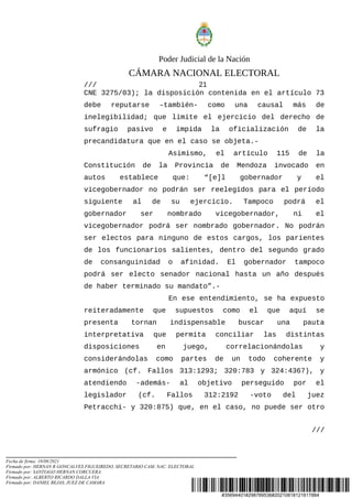 #35694401#298789536#20210818121617884
Poder Judicial de la Nación
CÁMARA NACIONAL ELECTORAL
/// 21
CNE 3275/03); la disposición contenida en el artículo 73
debe reputarse –también- como una causal más de
inelegibilidad; que limite el ejercicio del derecho de
sufragio pasivo e impida la oficialización de la
precandidatura que en el caso se objeta.-
Asimismo, el artículo 115 de la
Constitución de la Provincia de Mendoza invocado en
autos establece que: “[e]l gobernador y el
vicegobernador no podrán ser reelegidos para el período
siguiente al de su ejercicio. Tampoco podrá el
gobernador ser nombrado vicegobernador, ni el
vicegobernador podrá ser nombrado gobernador. No podrán
ser electos para ninguno de estos cargos, los parientes
de los funcionarios salientes, dentro del segundo grado
de consanguinidad o afinidad. El gobernador tampoco
podrá ser electo senador nacional hasta un año después
de haber terminado su mandato”.-
En ese entendimiento, se ha expuesto
reiteradamente que supuestos como el que aquí se
presenta tornan indispensable buscar una pauta
interpretativa que permita conciliar las distintas
disposiciones en juego, correlacionándolas y
considerándolas como partes de un todo coherente y
armónico (cf. Fallos 313:1293; 320:783 y 324:4367), y
atendiendo -además- al objetivo perseguido por el
legislador (cf. Fallos 312:2192 -voto del juez
Petracchi- y 320:875) que, en el caso, no puede ser otro
///
Fecha de firma: 18/08/2021
Firmado por: HERNAN R GONCALVES FIGUEIREDO, SECRETARIO CAM. NAC. ELECTORAL
Firmado por: SANTIAGO HERNAN CORCUERA
Firmado por: ALBERTO RICARDO DALLA VIA
Firmado por: DANIEL BEJAS, JUEZ DE CAMARA
 