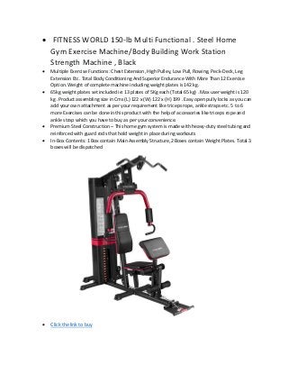 • FITNESS WORLD 150-lb Multi Functional . Steel Home
Gym Exercise Machine/Body Building Work Station
Strength Machine , Black
• Multiple Exercise Functions: Chest Extension, High Pulley, Low Pull, Rowing, Peck-Deck, Leg
Extension Etc. Total Body Conditioning And Superior Endurance With More Than 12 Exercise
Option. Weight of complete machine including weight plates is 142 kg.
• 65kg weight plates set included ie: 13 plates of 5Kg each (Total 65 kg) . Max user weight is 120
kg .Product assembling size in Cms (L) 122 x (W) 122 x (H) 199 . Easy open pully locks as you can
add your own attachment as per your requirement like triceps rope, ankle straps etc. 5 to 6
more Exercises can be done in this product with the help of accessories like triceps rope and
ankle strap which you have to buy as per your convenience.
• Premium Steel Construction – This home gym system is made with heavy-duty steel tubing and
reinforced with guard rods that hold weight in place during workouts
• In-Box Contents: 1 Box contain Main Assembly Structure,2 Boxes contain Weight Plates. Total 3
boxes will be dispatched
• Click the link to buy
 