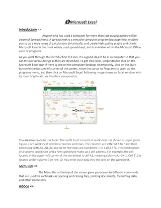 🌟Microsoft Excel
Introduction =>
Anyone who has used a computer for more than just playing games will be
aware of Spreadsheets. A spreadsheet is a versatile computer program (package) that enables
you to do a wide range of calculations dynamically, and create high quality graphs and charts.
Microsoft Excel is the most widely used spreadsheet, and is available within the Microsoft Office
suite of programs.
As you work through this introduction to Excel, it is a good idea to be at a computer so that you
can try out various things as they are described. To get into Excel, simply double click on the
Microsoft Excel icon if there is one on the computer desktop. Alternatively, click on the Start
button in the bottom left corner of the screen, move the cursor to Programs to open up the
programs menu, and then click on Microsoft Excel. Following image shows an Excel window with
its main Graphical User Interface components.
You are now ready to use Excel. Microsoft Excel consists of worksheets as shown in upper given
Figure. Each worksheet contains columns and rows. The columns are lettered A to Z and then
continuing with AA, AB, AC and so on; the rows are numbered 1 to 1,048,576. The combination
of a column coordinate and a row coordinate make up a cell address. For example, the cell
located in the upper-left corner of the worksheet is cell A1, meaning column A, row 1. Cell E10 is
located under column E on row 10. You enter your data into the cells on the worksheet.
Menu Bar =>
The Menu Bar at the top of the screen gives you access to different commands
that are used for such tasks as opening and closing files, printing documents, formatting data,
and other operations.
Ribbon =>
 