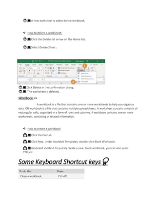 👨💻A new worksheet is added to the workbook.
 How to delete a worksheet:
👨💻Click the Delete list arrow on the Home tab.
👨💻Select Delete Sheet.
👨💻Click Delete in the confirmation dialog.
👨💻 The worksheet is deleted.
Workbook =>
A workbook is a file that contains one or more worksheets to help you organize
data. OR workbook is a file that contains multiple spreadsheets. A worksheet contains a matrix of
rectangular cells, organized in a form of rows and columns. A workbook contains one or more
worksheets, consisting of related information.
 How to create a workbook:
👩💻Click the File tab.
👩💻Click New. Under Available Templates, double-click Blank Workbook.
👩💻Keyboard shortcut To quickly create a new, blank workbook, you can also press
CTRL+N.
Some Keyboard Shortcut keys💡
To do this Press
Close a workbook. Ctrl+W
 