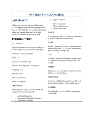 PYTHON PROGRAMMING
ABSTRACT:
Python is a dynamic, interpreted language.
It’s a computer programming language often
used to build websites and software, automate
tasks, and conduct data analysis. It was
created by Guido Van Rossum in 1991.
INTRODUCTION:
DATA TYPES:
Python data types are used to define the type of
variable. Python has various built-in data types.
• Numeric – int, float, complex
•string - str
•Sequence - list, tuple, range
• Binary - bytes, bytearray, memoryview
• Mapping - dict
• Boolean - bool
• Set - set, frozenset
• None – NoneType
OPERATORS:
Python operators are the constructs which can
manipulate the value of operands.
 Arithmetic Operators
 Comparison (Relational) Operators
 Assignment Operators
• Logical Operators
 Bitwise Operators
 Membership Operators
 Identity Operators
LOOPS:
A loop statement allows us to execute a statement
or group of statements multiple times.
WHILE:
Repeats a statement or group of statements while
a given condition is TRUE. It tests the condition
before executing the loop body.
FOR:
Executes a sequence of statements multiple times
and abbreviates the code that manages the loop
variable.
NESTED:
You can use one or more loop inside any another
while, for or do. while loop.
FUNCTIONS:
A function is a block of organized, reusable code
that is used to perform a single, related action
MODULE:
A module allows you to logically organize your
Python code.
 