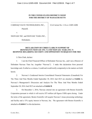 CLARK. DECL. -1- Case No. 1:14-cv-12405-ADB
IN THE UNITED STATES DISTRICT COURT
FOR THE DISTRICT OF MASSACHUSETTS
CARDIAQ VALVE TECHNOLOGIES, INC.,
Plaintiff,
v.
NEOVASC INC. and NEOVASC TIARA INC.,
Defendants.
Civil Action No. 1:14-cv-12405-ADB
DECLARATION OF CHRIS CLARK IN SUPPORT OF
DEFENDANTS NEOVASC INC.’S AND NEOVASC TIARA INC.’S
RESPONSE REGARDING SECURITY AND OPPOSITION TO REQUEST FOR TRO
I, Chris Clark, declare:
1. I am the Chief Financial Officer of Defendant Neovasc Inc., and I am a Director of
Defendant Neovasc Tiara Inc. (together “Neovasc”). I make this declaration from personal
knowledge and, if called as a witness, I could and would testify competently to the matters set forth
herein.
2. Neovasc’s Condensed Interim Consolidated Financial Statements (Unaudited) For
The Three And Nine Months Ended September 30, 2016 And 2015 are attached as Exhibit A.
Neovasc’s Management’s Discussion and Analysis For The Three And Nine Months Ended
September 30, 2016 And 2015 are attached as Exhibit B.
3. On December 1, 2016, Neovasc entered into an agreement with Boston Scientific
Corporation pursuant to which it will receive $75 million (all figures USD) upon closing. Under
the terms of the agreement, Boston Scientific will acquire Neovasc’s tissue processing technology
and facility and a 15% equity interest in Neovasc, Inc. The agreement with Boston Scientific is
attached as Exhibit C to this declaration.
Case 1:14-cv-12405-ADB Document 644 Filed 12/06/16 Page 1 of 7
 