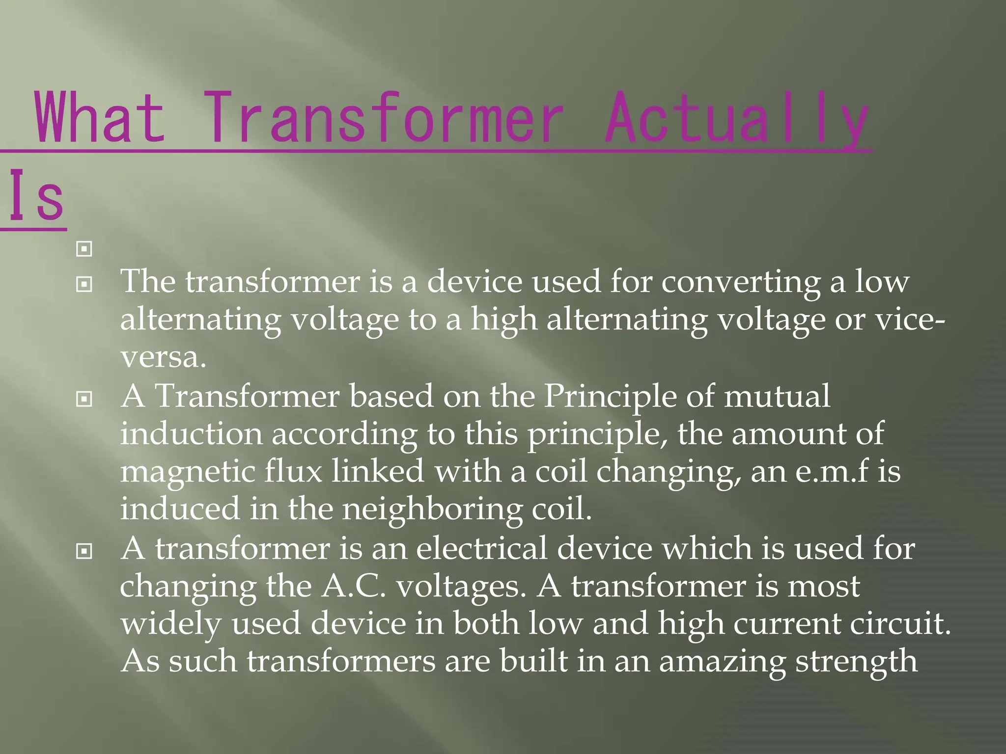 What Transformer Actually
Is

 The transformer is a device used for converting a low
alternating voltage to a high alternating voltage or vice-
versa.
 A Transformer based on the Principle of mutual
induction according to this principle, the amount of
magnetic flux linked with a coil changing, an e.m.f is
induced in the neighboring coil.
 A transformer is an electrical device which is used for
changing the A.C. voltages. A transformer is most
widely used device in both low and high current circuit.
As such transformers are built in an amazing strength
 