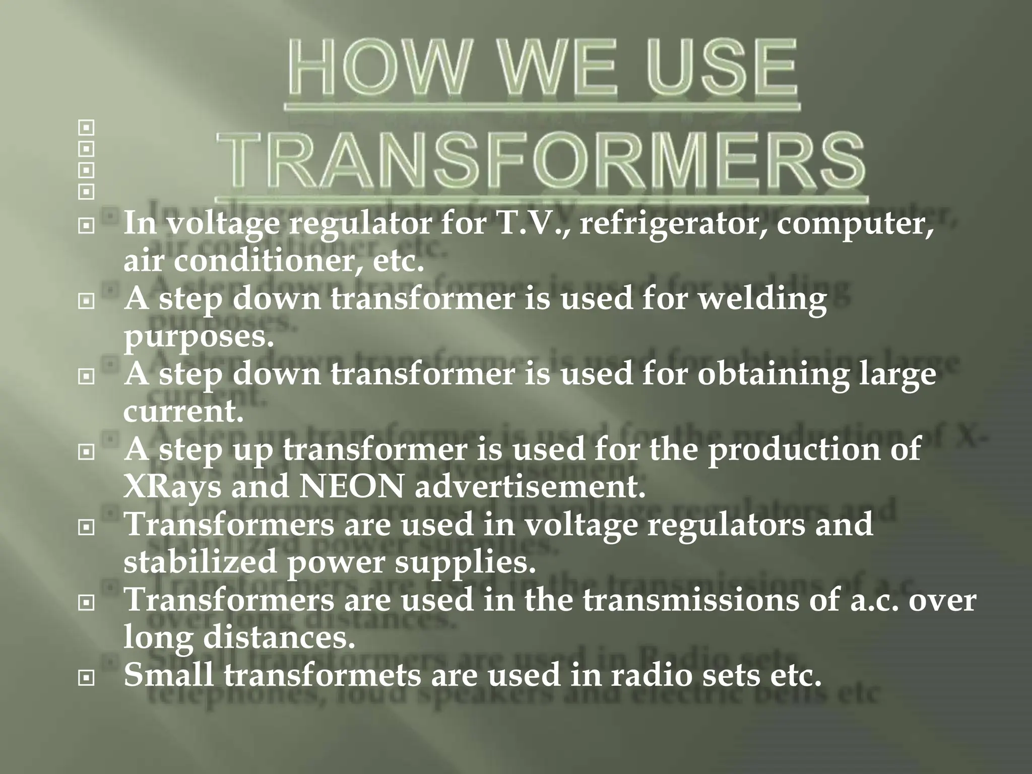 



 In voltage regulator for T.V., refrigerator, computer,
air conditioner, etc.
 A step down transformer is used for welding
purposes.
 A step down transformer is used for obtaining large
current.
 A step up transformer is used for the production of
XRays and NEON advertisement.
 Transformers are used in voltage regulators and
stabilized power supplies.
 Transformers are used in the transmissions of a.c. over
long distances.
 Small transformets are used in radio sets etc.
 