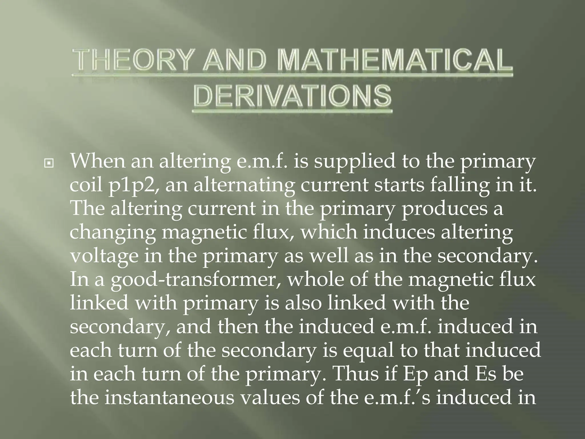  When an altering e.m.f. is supplied to the primary
coil p1p2, an alternating current starts falling in it.
The altering current in the primary produces a
changing magnetic flux, which induces altering
voltage in the primary as well as in the secondary.
In a good-transformer, whole of the magnetic flux
linked with primary is also linked with the
secondary, and then the induced e.m.f. induced in
each turn of the secondary is equal to that induced
in each turn of the primary. Thus if Ep and Es be
the instantaneous values of the e.m.f.’s induced in
 