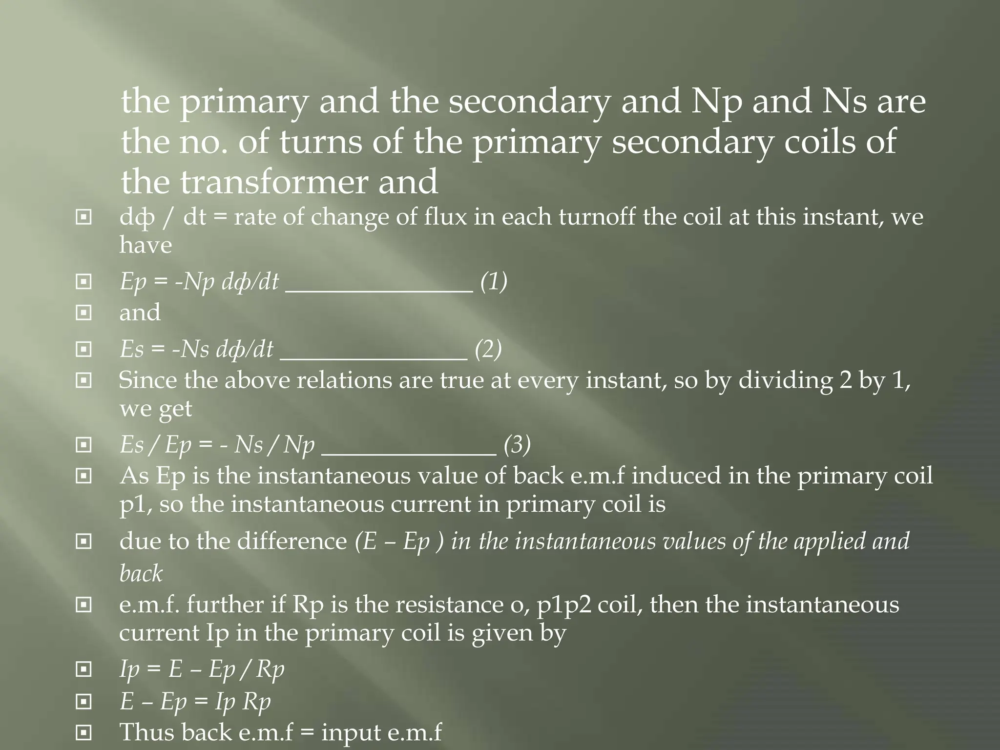 the primary and the secondary and Np and Ns are
the no. of turns of the primary secondary coils of
the transformer and
 dф / dt = rate of change of flux in each turnoff the coil at this instant, we
have
 Ep = -Np dф/dt _______________ (1)
 and
 Es = -Ns dф/dt _______________ (2)
 Since the above relations are true at every instant, so by dividing 2 by 1,
we get
 Es / Ep = - Ns / Np ______________ (3)
 As Ep is the instantaneous value of back e.m.f induced in the primary coil
p1, so the instantaneous current in primary coil is
 due to the difference (E – Ep ) in the instantaneous values of the applied and
back
 e.m.f. further if Rp is the resistance o, p1p2 coil, then the instantaneous
current Ip in the primary coil is given by
 Ip = E – Ep / Rp
 E – Ep = Ip Rp
 Thus back e.m.f = input e.m.f
 