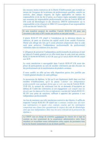 des mesures moins restrictives de la liberté d’établissement, par exemple au
moyen de l’exigence de la présence de professionnels qualifiés, salariés ou
associés, dans chaque magasin, de règles applicables en matière de
responsabilité civile du fait d’autrui, ou d’autres règles nationales imposant
une assurance de responsabilité professionnelle au titre de l’article R242-48
CR (code de déontologie) et des directives 2005/36 (informations sur la
responsabilité civile à fournir) et 2006/123 (souscription d’une responsabilité
civile au titre de l’article 23).

Il sera toutefois proposé de modifier l’article R242-96 CR pour une
ouverture à des tiers à 50% moins une action ou une part sociale.

L’article R241-97 CR relatif à l’interdiction de la détention directe ou
indirecte, de parts ou d’actions du capital social d’une société d’exercice
libéral sera abrogé dès lors qu’il existe plusieurs dispositions dans le code
rural pour préserver l’indépendance professionnelle du professionnel
vétérinaire dans ses relations avec des tiers.

L’obligation de préserver l’indépendance professionnelle du praticien en tant
qu’objectif d’intérêt général est en effet traité dans le code rural aux articles
R242.33/36/44/49/50/56/63 et 82 CR ainsi qu’à l’article R241-80 CR relatif
aux SCP.

La seule interdiction à sauvegarder dans l’article R241-97 CR serait des
prises de participations au sein de sociétés vétérinaires par des éleveurs ou
des professionnels de la transformation de produits animaux.

Il nous semble en effet qu’une telle disposition puisse être justifiée par
l’intérêt général attaché à la santé publique.

La possession de diplôme, le fait qu’il soit légalement établi dans son Etat
membre d’établissement, qu’il ne puisse « aliéner son indépendance
professionnelle sous quelques forme que ce soit » au visa de l’article R242-
33-II CR, le serment du vétérinaire lors de sa demande d’inscription au
tableau de l’ordre des vétérinaires et son engagement « de remplir tous les
devoirs que lui imposent les lois et règlements » au titre de l’article R242-33-
III CR sous peine de sanctions, suffisent à apporter des garanties à son
indépendance professionnelle.

Au lieu de maintenir une telle interdiction restrictive des libertés, il suffira de
respecter l’article R242-41 CR relatif aux « contrats conclus avec des tiers
non vétérinaires » à savoir « Les contrats conclus par les vétérinaires
comportent une clause leur garantissant le respect du code de déontologie
ainsi que leur indépendance dans tous les actes relevant de la possession du
diplôme ».

Le CROV sera en charge de contrôler a posteriori les clauses de ce type de
contrats au titre notamment de la coopération administrative entre Etats
membres en recueillant toutes informations utiles auprès du prestataire tenu
de les lui fournir notamment en cas de doute justifié.


                                    13
 