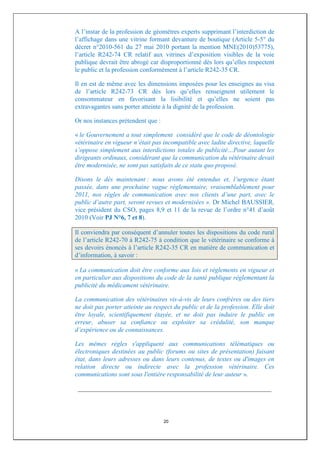 A l’instar de la profession de géomètres experts supprimant l’interdiction de
l’affichage dans une vitrine formant devanture de boutique (Article 5-5° du
décret n°2010-561 du 27 mai 2010 portant la mention MNE(2010)53775),
l’article R242-74 CR relatif aux vitrines d’exposition visibles de la voie
publique devrait être abrogé car disproportionné dès lors qu’elles respectent
le public et la profession conformément à l’article R242-35 CR.

Il en est de même avec les dimensions imposées pour les enseignes au visa
de l’article R242-73 CR dès lors qu’elles renseignent utilement le
consommateur en favorisant la lisibilité et qu’elles ne soient pas
extravagantes sans porter atteinte à la dignité de la profession.

Or nos instances prétendent que :

« le Gouvernement a tout simplement considéré que le code de déontologie
vétérinaire en vigueur n’était pas incompatible avec ladite directive, laquelle
s’oppose simplement aux interdictions totales de publicité…Pour autant les
dirigeants ordinaux, considérant que la communication du vétérinaire devait
être modernisée, ne sont pas satisfaits de ce statu quo proposé.

Disons le dès maintenant : nous avons été entendus et, l’urgence étant
passée, dans une prochaine vague réglementaire, vraisemblablement pour
2011, nos règles de communication avec nos clients d’une part, avec le
public d’autre part, seront revues et modernisées ». Dr Michel BAUSSIER,
vice président du CSO, pages 8,9 et 11 de la revue de l’ordre n°41 d’août
2010 (Voir PJ N°6, 7 et 8).

Il conviendra par conséquent d’annuler toutes les dispositions du code rural
de l’article R242-70 à R242-75 à condition que le vétérinaire se conforme à
ses devoirs énoncés à l’article R242-35 CR en matière de communication et
d’information, à savoir :

« La communication doit être conforme aux lois et règlements en vigueur et
en particulier aux dispositions du code de la santé publique réglementant la
publicité du médicament vétérinaire.

La communication des vétérinaires vis-à-vis de leurs confrères ou des tiers
ne doit pas porter atteinte au respect du public et de la profession. Elle doit
être loyale, scientifiquement étayée, et ne doit pas induire le public en
erreur, abuser sa confiance ou exploiter sa crédulité, son manque
d’expérience ou de connaissances.

Les mêmes règles s'appliquent aux communications télématiques ou
électroniques destinées au public (forums ou sites de présentation) faisant
état, dans leurs adresses ou dans leurs contenus, de textes ou d'images en
relation directe ou indirecte avec la profession vétérinaire. Ces
communications sont sous l'entière responsabilité de leur auteur ».

 ____________________________________________________________




                                    20
 