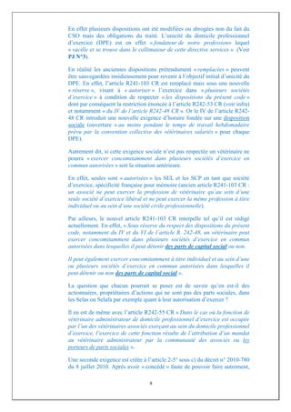 En effet plusieurs dispositions ont été modifiées ou abrogées non du fait du
CSO mais des obligations du traité. L’unicité du domicile professionnel
d’exercice (DPE) est en effet « fondateur de notre profession» lequel
« vacille et se trouve dans le collimateur de cette directive services » (Voir
PJ N°3).

En réalité les anciennes dispositions prétendument « remplacées » peuvent
être sauvegardées insidieusement pour revenir à l’objectif initial d’unicité du
DPE. En effet, l’article R241-103 CR est remplacé mais sous une nouvelle
« réserve », visant à « autoriser » l’exercice dans « plusieurs sociétés
d’exercice » à condition de respecter « les dispositions du présent code »
dont par conséquent la restriction énoncée à l’article R242-53 CR (voir infra)
et notamment « du IV de l’article R242-48 CR ». Or le IV de l’article R242-
48 CR introduit une nouvelle exigence d’horaire fondée sur une disposition
sociale (ouverture « au moins pendant le temps de travail hebdomadaire
prévu par la convention collective des vétérinaires salariés » pour chaque
DPE).

Autrement dit, si cette exigence sociale n’est pas respectée un vétérinaire ne
pourra « exercer concomitamment dans plusieurs sociétés d’exercice en
commun autorisées » soit la situation antérieure.

En effet, seules sont « autorisées » les SEL et les SCP en tant que société
d’exercice, spécificité française pour mémoire (ancien article R241-103 CR :
un associé ne peut exercer la profession de vétérinaire qu’au sein d’une
seule société d’exercice libéral et ne peut exercer la même profession à titre
individuel ou au sein d’une société civile professionnelle).

Par ailleurs, le nouvel article R241-103 CR interpelle tel qu’il est rédigé
actuellement. En effet, « Sous réserve du respect des dispositions du présent
code, notamment du IV et du VI de l’article R. 242-48, un vétérinaire peut
exercer concomitamment dans plusieurs sociétés d’exercice en commun
autorisées dans lesquelles il peut détenir des parts de capital social ou non.

Il peut également exercer concomitamment à titre individuel et au sein d’une
ou plusieurs sociétés d’exercice en commun autorisées dans lesquelles il
peut détenir ou non des parts de capital social ».

La question que chacun pourrait se poser est de savoir qu’en est-il des
actionnaires, propriétaires d’actions qui ne sont pas des parts sociales, dans
les Selas ou Selafa par exemple quant à leur autorisation d’exercer ?

Il en est de même avec l’article R242-55 CR « Dans le cas où la fonction de
vétérinaire administrateur de domicile professionnel d’exercice est occupée
par l’un des vétérinaires associés exerçant au sein du domicile professionnel
d’exercice, l’exercice de cette fonction résulte de l’attribution d’un mandat
au vétérinaire administrateur par la communauté des associés ou les
porteurs de parts sociales ».

Une seconde exigence est créée à l’article 2-5° sous c) du décret n° 2010-780
du 8 juillet 2010. Après avoir « concédé » faute de pouvoir faire autrement,

                                   6
 