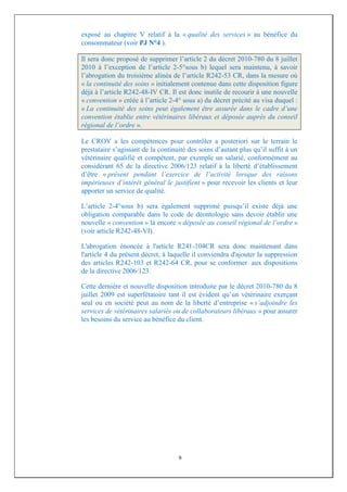 exposé au chapitre V relatif à la « qualité des services » au bénéfice du
consommateur (voir PJ N°4 ).

Il sera donc proposé de supprimer l’article 2 du décret 2010-780 du 8 juillet
2010 à l’exception de l’article 2-5°sous b) lequel sera maintenu, à savoir
l’abrogation du troisième alinéa de l’article R242-53 CR, dans la mesure où
« la continuité des soins » initialement contenue dans cette disposition figure
déjà à l’article R242-48-IV CR. Il est donc inutile de recourir à une nouvelle
« convention » créée à l’article 2-4° sous a) du décret précité au visa duquel :
« La continuité des soins peut également être assurée dans le cadre d’une
convention établie entre vétérinaires libéraux et déposée auprès du conseil
régional de l’ordre ».

Le CROV a les compétences pour contrôler a posteriori sur le terrain le
prestataire s’agissant de la continuité des soins d’autant plus qu’il suffit à un
vétérinaire qualifié et compétent, par exemple un salarié, conformément au
considérant 65 de la directive 2006/123 relatif à la liberté d’établissement
d’être « présent pendant l’exercice de l’activité lorsque des raisons
impérieuses d’intérêt général le justifient » pour recevoir les clients et leur
apporter un service de qualité.

L’article 2-4°sous b) sera également supprimé puisqu’il existe déjà une
obligation comparable dans le code de déontologie sans devoir établir une
nouvelle « convention » là encore « déposée au conseil régional de l’ordre »
(voir article R242-48-VI).

L'abrogation énoncée à l'article R241-104CR sera donc maintenant dans
l'article 4 du présent décret, à laquelle il conviendra d'ajouter la suppression
des articles R242-103 et R242-64 CR, pour se conformer aux dispositions
de la directive 2006/123.

Cette dernière et nouvelle disposition introduite par le décret 2010-780 du 8
juillet 2009 est superfétatoire tant il est évident qu’un vétérinaire exerçant
seul ou en société peut au nom de la liberté d’entreprise « s’adjoindre les
services de vétérinaires salariés ou de collaborateurs libéraux » pour assurer
les besoins du service au bénéfice du client.




                                    9
 