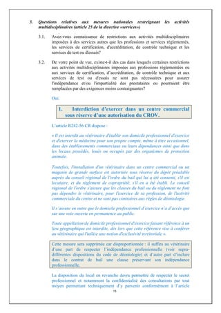 3.   Questions relatives aux mesures nationales restreignant                 les   activités
     multidisciplinaires (article 25 de la directive «services»)

     3.1.   Avez-vous connaissance de restrictions aux activités multidisciplinaires
            imposées à des services autres que les professions et services réglementés,
            les services de certification, d'accréditation, de contrôle technique et les
            services de test ou d'essais?

     3.2.   De votre point de vue, existe-t-il des cas dans lesquels certaines restrictions
            aux activités multidisciplinaires imposées aux professions réglementées ou
            aux services de certification, d’accréditation, de contrôle technique et aux
            services de test ou d'essais ne sont pas nécessaires pour assurer
            l'indépendance et/ou l'impartialité des prestataires ou pourraient être
            remplacées par des exigences moins contraignantes?

            Oui.

               1.      Interdiction d’exercer dans un centre commercial
                    sous réserve d’une autorisation du CROV.
            L’article R242-56 CR dispose :

            « Il est interdit au vétérinaire d'établir son domicile professionnel d'exercice
            et d'exercer la médecine pour son propre compte, même à titre occasionnel,
            dans des établissements commerciaux ou leurs dépendances ainsi que dans
            les locaux possédés, loués ou occupés par des organismes de protection
            animale.

            Toutefois, l'installation d'un vétérinaire dans un centre commercial ou un
            magasin de grande surface est autorisée sous réserve du dépôt préalable
            auprès du conseil régional de l'ordre du bail qui lui a été consenti, s'il est
            locataire, et du règlement de copropriété, s'il en a été établi. Le conseil
            régional de l'ordre s'assure que les clauses du bail ou du règlement ne font
            pas dépendre le vétérinaire, pour l'exercice de sa profession, de l'activité
            commerciale du centre et ne sont pas contraires aux règles de déontologie.

            Il s’assure en outre que le domicile professionnel d’exercice n’a d’accès que
            sur une voie ouverte en permanence au public.

            Toute appellation de domicile professionnel d'exercice faisant référence à un
            lieu géographique est interdite, dès lors que cette référence vise à conférer
            au vétérinaire qui l'utilise une notion d'exclusivité territoriale ».

            Cette mesure sera supprimée car disproportionnée : il suffira au vétérinaire
            d’une part de respecter l’indépendance professionnelle (voir supra-
            différentes dispositions du code de déontologie) et d’autre part d’inclure
            dans le contrat de bail une clause préservant son indépendance
            professionnelle.

            La disposition du local en revanche devra permettre de respecter le secret
            professionnel et notamment la confidentialité des consultations par tout
            moyen permettant techniquement d’y parvenir conformément à l’article
                                               15
 