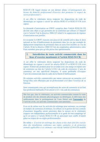 R242-53 CR lequel énonce en son dernier alinéa « L'aménagement des
locaux du domicile professionnel d'exercice doit permettre le respect du
secret professionnel ».

A cet effet le vétérinaire devra respecter les dispositions du code de
déontologie en vigueur à savoir les articles R242-33 et R242-53 CR (voir
supra).

La demande d’autorisation au CROV comprise dans l’article R242-56 CR
devient sans objet ce qui permettra de se conformer par ailleurs à l’objectif
visé à l’article 9 de la directive 2006/123 relatif à la suppression de régimes
d’autorisation non justifiés.

En revanche le CROV exercera son pouvoir de contrôle prévu dans le droit
national au lieu d’établissement du prestataire dans les cas par exemple de
déplacement temporaire du prestataire dans un autre Etat membre au visa de
l’article 30 de la directive 2006/123 lors de coopération administrative entre
Etats membres pour peu qu’elle puisse être opérationnelle.

   2.       Interdiction de toute activité commerciale dans les
        lieux d’exercice mentionnés à l’article R242-54 CR.
A cet effet le vétérinaire devra respecter les dispositions du code de
déontologie en vigueur à savoir les articles R242-33 et R242-53 CR (voir
supra). Acheter des produits pour les revendre avec une marge est réputé acte
de commerce au titre de l’article L110-1 du code de commerce. L’acte de
commerce est une spécificité française, il serait préférable d’évoquer
l’activité commerciale dans le cadre de la liberté d’établissement.

Or certaines activités commerciales par nature retrouvent un caractère civil
lorsqu’elles sont effectuées par un professionnel civil dans l’exercice de sa
fonction.

Sont commerçants ceux qui accomplissent des actes de commerce et en font
leur profession habituelle (Voir article L121-1 du code de commerce).

Dès lors que, chez le vétérinaire, ces activités commerciales comme la vente
de produits tels des aliments physiologiques ou diététiques, la délivrance des
médicaments dans le prolongement de l’acte libéral sont l’accessoire de
l’activité civile, ces activités commerciales sont autorisées.

Il en est de même avec les activités de toilettage pour animaux, ou courtage
en matière de commerce d’animaux, la collecte ou la gestion de tous contrats
d’assurance lesquelles seront autorisées dans la mesure où le vétérinaire
respecte son indépendance professionnelle et se garde de tout compérage tel
qu’il est prévu à l’article R242-33 CR en prévenant tout conflit d’intérêt
grâce au respect de ses règles professionnelles.

De même « L'activité de toilettage des chiens et des chats doit être exercée
dans des installations conformes aux règles sanitaires et de protection
animale applicables à ces animaux » au visa de l’article L214-6 CR modifié

                                   16
 