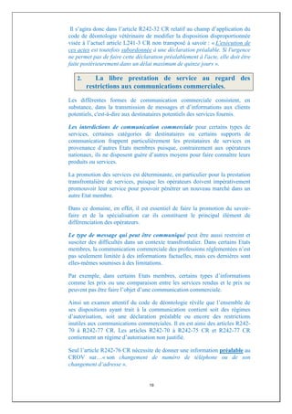 Il s’agira donc dans l’article R242-32 CR relatif au champ d’application du
code de déontologie vétérinaire de modifier la disposition disproportionnée
visée à l’actuel article L241-3 CR non transposé à savoir : « L'exécution de
ces actes est toutefois subordonnée à une déclaration préalable. Si l'urgence
ne permet pas de faire cette déclaration préalablement à l'acte, elle doit être
faite postérieurement dans un délai maximum de quinze jours ».

   2.      La libre prestation de service au regard des
        restrictions aux communications commerciales.
Les différentes formes de communication commerciale consistent, en
substance, dans la transmission de messages et d’informations aux clients
potentiels, c'est-à-dire aux destinataires potentiels des services fournis.

Les interdictions de communication commerciale pour certains types de
services, certaines catégories de destinataires ou certains supports de
communication frappent particulièrement les prestataires de services en
provenance d’autres Etats membres puisque, contrairement aux opérateurs
nationaux, ils ne disposent guère d’autres moyens pour faire connaître leurs
produits ou services.

La promotion des services est déterminante, en particulier pour la prestation
transfrontalière de services, puisque les opérateurs doivent impérativement
promouvoir leur service pour pouvoir pénétrer un nouveau marché dans un
autre Etat membre.

Dans ce domaine, en effet, il est essentiel de faire la promotion du savoir-
faire et de la spécialisation car ils constituent le principal élément de
différenciation des opérateurs.

Le type de message qui peut être communiqué peut être aussi restreint et
susciter des difficultés dans un contexte transfrontalier. Dans certains Etats
membres, la communication commerciale des professions réglementées n’est
pas seulement limitée à des informations factuelles, mais ces dernières sont
elles-mêmes soumises à des limitations.

Par exemple, dans certains Etats membres, certains types d’informations
comme les prix ou une comparaison entre les services rendus et le prix ne
peuvent pas être faire l’objet d’une communication commerciale.

Ainsi un examen attentif du code de déontologie révèle que l’ensemble de
ses dispositions ayant trait à la communication contient soit des régimes
d’autorisation, soit une déclaration préalable ou encore des restrictions
inutiles aux communications commerciales. Il en est ainsi des articles R242-
70 à R242-77 CR. Les articles R242-70 à R242-75 CR et R242-77 CR
contiennent un régime d’autorisation non justifié.

Seul l’article R242-76 CR nécessite de donner une information préalable au
CROV sur…« son changement de numéro de téléphone ou de son
changement d’adresse ».


                                   19
 