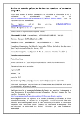 Evaluation mutuelle prévue par la directive «services» - Consultation
des parties.
Nous vous invitons à prendre connaissance du document de consultation et de la
déclaration          de        confidentialité        figurant          sur     le     site
http://ec.europa.eu/internal_market/consultations/2010/services_directive_en.htm avant de
répondre au présent questionnaire.

Les        réponses        doivent         être         envoyées       à:MARKT-SERVICES-
CONSULTATION@ec.europa.eu.
Le délai de réponse est fixé au 13 septembre 2010.

Identification de la partie intéressée (nom, adresse)

Christian LEMAIRE 9 rue des Castors 76290 MONTIVILLIERS, FRANCE

Personne physique : Dr Christian LEMAIRE

Entreprise/Société : gérant SELARL Clinique vétérinaire de La Lézarde

Association/Organisation : Président de l’association Défense des intérêts des vétérinaires
dans l’application de la Directive Services DDS

Association enregistrée à la Préfecture du Pas-de-Calais sous le numéro W621003443

Organisation professionnelle

Autorité publique

Autre : Ancien élu au Conseil régional de l’ordre des vétérinaires de Normandie

Partie concernée active au niveau

régional OUI

national OUI

européen OUI

Veuillez indiquer le(s) secteur(s) qui vous intéresse(nt) ou que vous représentez

Profession réglementée, Interdiction des activités commerciales (confusion avec qualité
de commerçant), références de textes

La Commission invite les parties intéressées à répondre aux questions ci-dessous sur la
base du document de consultation et des informations relatives à chacun des Etats
membres figurant sur ce site :
http://ec.europa.eu/internal_market/consultations/2010/services_directive_en.htm.
Veuillez préciser dans vos réponses, le ou les Etat(s) Membre(s) concerné(s), le ou les
secteur(s) concerné(s) et l'exigence ou les exigences à laquelle/auxquelles vous faites
référence. Veuillez indiquer les raisons de votre évaluation, par exemple, les raisons pour
lesquelles vous considérez qu'une exigence est inutilement contraignante et/ou
discriminatoire et mentionner des mesures alternatives que vous considéreriez
appropriées.
 