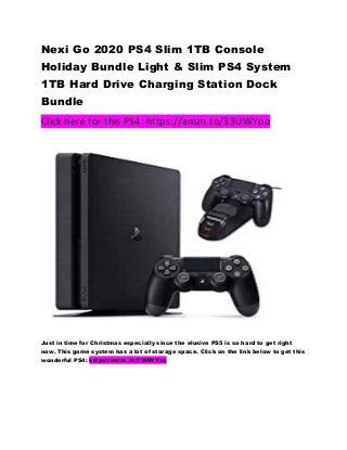 Nexi Go 2020 PS4 Slim 1TB Console
Holiday Bundle Light & Slim PS4 System
1TB Hard Drive Charging Station Dock
Bundle
Click here for this PS4: https://amzn.to/33UWYoo
Just in time for Christmas especially since the elusive PS5 is so hard to get right
now. This game system has a lot of storage space. Click on the link below to get this
wonderful PS4: https://amzn.to/33UWYoo
 