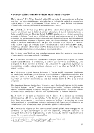 Vétérinaire administrateur de domicile professionnel d’exercice
84. Le décret n° 2010-780 en date du 8 juillet 2010, qui opère la transposition de la directive
« services » à la profession vétérinaire, a introduit dans le Code rural et de la pêche maritime une
nouvelle exigence tenant à l’obligation de désigner au sein de chaque domicile professionnel
d’exercice un « vétérinaire administrateur de domicile professionnel d’exercice ».

85. L’article R. 242-53 dudit Code dispose en effet : « Chaque domicile professionnel d’exercice doit
comporter un vétérinaire ayant la fonction de vétérinaire administrateur de domicile professionnel d’exercice ».
Cette nouvelle fonction est définie par l’article R. 242-55 qui dispose : « Le vétérinaire administrateur
de domicile professionnel d'exercice est un vétérinaire qui exerce de manière principale au sein de ce domicile
professionnel. Il a pour mission de coordonner la mise en œuvre des dispositions prévues par le présent code au sein
du domicile professionnel, notamment des dispositions prévues par le code de déontologie ». Aux termes de cet
article, le vétérinaire administrateur de DPE peut être un salarié ou un associé de la structure.
Cette fonction ne peut en outre être exercée simultanément au sein de plusieurs DPE. Enfin,
l’identité du vétérinaire administrateur de DPE doit être déclarée auprès du Conseil Régional de
l’Ordre compétent par lettre recommandée avec accusé de réception.

86. On notera tout d’abord que cette nouvelle exigence ne résulte directement ou indirectement
d’aucune des dispositions de la directive « services ».

87. On constatera par ailleurs que, sauf erreur de notre part, cette nouvelle exigence n’a pas fait
l’objet d’une notification à la Commission, en violation des dispositions de l’article 15, 7. qui
astreignent les Etats membres à notifier à la Commission les dispositions législatives ou
réglementaires nouvelles qui prévoient des exigences du type de celles que l’article 15 de la
directive prohibe.

88. Cette nouvelle exigence résultant d’un décret, il n’est pas possible de connaître précisément
les circonstances et objectifs qui ont conduit le Gouvernement a adopté cette disposition. Aux
dires du Conseil de l’Ordre21, la création de cette fonction constitue le « pilier préalable » à
l’ouverture de l’exercice professionnel au sein d’un nombre illimité de DPE et de sociétés
d’exercice.

89. A cet égard, Jacques Guérin, chargé de mission auprès du Conseil Supérieur de l’Ordre des
Vétérinaires (CSOV), a déclaré22 : « nous ne savons pas comment évoluera l’organisation capitalistique des
structures vétérinaires ; imaginez des structures à multiples DPE, largement ouvertes à des capitaux extérieurs
sous forme de sociétés commerciales ; l’Ordre aura besoin d’un interlocuteur, d’un vétérinaire responsable ».

90. Il résulte de ces écrits et déclarations que la création de la fonction de vétérinaire
administrateur de DPE répond au souhait de l’Ordre d’assurer le respect par les vétérinaires de
leurs règles déontologiques, y compris dans un contexte juridique et économique qui tendra
inéluctablement à la constitution de structures importantes, qui éloigneront mécaniquement les
détenteurs du capital, vétérinaires ou non, de l’exercice quotidien de la profession.

91. Cette nouvelle exigence sert donc bien un objectif d’intérêt général, tenant au respect par les
vétérinaires des règles déontologiques qui leur sont applicables, composante nécessaire à la
sauvegarde d’un haut niveau de protection de la santé publique. Le caractère proportionné de la
mesure fait en revanche très sérieusement défaut.
21   Cf. not. la Revue de l’Ordre National des Vétérinaires, n° 41, Dossier n° 6 (août 2010)
22   Dans La Semaine Vétérinaire, n° 1414 du 27 août 2010, p. 12 et 13

                                                                                                                 15
 