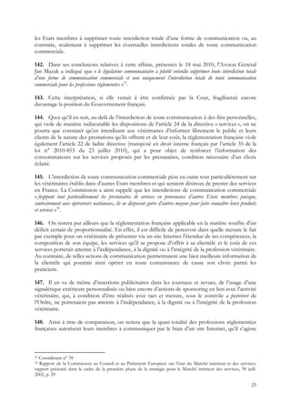 les Etats membres à supprimer toute interdiction totale d’une forme de communication ou, au
contraire, seulement à supprimer les éventuelles interdictions totales de toute communication
commerciale.

142. Dans ses conclusions relatives à cette affaire, présentés le 18 mai 2010, l’Avocat Général
Jan Mazak a indiqué que « le législateur communautaire a plutôt entendu supprimer toute interdiction totale
d’une forme de communication commerciale et non uniquement l’interdiction totale de toute communication
commerciale pour les professions réglementées »33.

143. Cette interprétation, si elle venait à être confirmée par la Cour, fragiliserait encore
davantage la position du Gouvernement français.

144. Quoi qu’il en soit, au-delà de l’interdiction de toute communication à des fins personnelles,
qui viole de manière indiscutable les dispositions de l’article 24 de la directive « services », on ne
pourra que constater qu’en interdisant aux vétérinaires d’informer librement le public et leurs
clients de la nature des prestations qu’ils offrent et de leur coût, la réglementation française viole
également l’article 22 de ladite directive (transposé en droit interne français par l’article 35 de la
loi n° 2010-853 du 23 juillet 2010), qui a pour objet de renforcer l’information des
consommateurs sur les services proposés par les prestataires, condition nécessaire d’un choix
éclairé.

145. L’interdiction de toute communication commerciale pèse en outre tout particulièrement sur
les vétérinaires établis dans d’autres Etats membres et qui seraient désireux de prester des services
en France. La Commission a ainsi rappelé que les interdictions de communication commerciale
« frappent tout particulièrement les prestataires de services en provenance d’autres Etats membres puisque,
contrairement aux opérateurs nationaux, ils ne disposent guère d’autres moyens pour faire connaître leurs produits
et services »34.

146. On notera par ailleurs que la réglementation française applicable en la matière souffre d’un
déficit certain de proportionnalité. En effet, il est difficile de percevoir dans quelle mesure le fait
par exemple pour un vétérinaire de présenter via un site Internet l’étendue de ses compétences, la
composition de son équipe, les services qu’il se propose d’offrir à sa clientèle et le coût de ces
services porterait atteinte à l’indépendance, à la dignité ou à l’intégrité de la profession vétérinaire.
Au contraire, de telles actions de communication permettraient une bien meilleure information de
la clientèle qui pourrait ainsi opérer en toute connaissance de cause son choix parmi les
praticiens.

147. Il en va de même d’insertions publicitaires dans les journaux et revues, de l’usage d’une
signalétique extérieure personnalisée ou bien encore d’actions de sponsoring en lien avec l’activité
vétérinaire, qui, à condition d’être réalisés avec tact et mesure, sous le contrôle a posteriori de
l’Ordre, ne porteraient pas atteinte à l’indépendance, à la dignité ou à l’intégrité de la profession
vétérinaire.

148. Ainsi à titre de comparaison, on notera que la quasi-totalité des professions réglementées
françaises autorisent leurs membres à communiquer par le biais d’un site Internet, qu’il s’agisse



33Considérant n° 39
34Rapport de la Commission au Conseil et au Parlement Européen sur l’état du Marché intérieur et des services,
rapport présenté dans le cadre de la première phase de la stratégie pour le Marché intérieur des services, 30 juill.
2002, p. 29

                                                                                                                 25
 