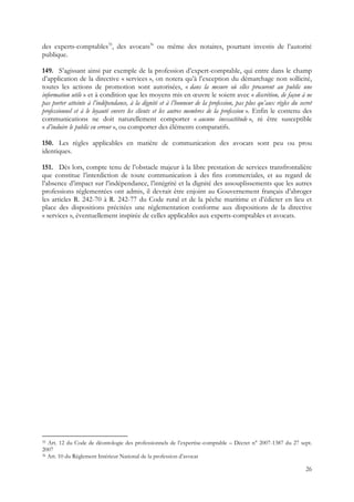 des experts-comptables35, des avocats36 ou même des notaires, pourtant investis de l’autorité
publique.

149. S’agissant ainsi par exemple de la profession d’expert-comptable, qui entre dans le champ
d’application de la directive « services », on notera qu’à l’exception du démarchage non sollicité,
toutes les actions de promotion sont autorisées, « dans la mesure où elles procurent au public une
information utile » et à condition que les moyens mis en œuvre le soient avec « discrétion, de façon à ne
pas porter atteinte à l’indépendance, à la dignité et à l’honneur de la profession, pas plus qu’aux règles du secret
professionnel et à le loyauté envers les clients et les autres membres de la profession ». Enfin le contenu des
communications ne doit naturellement comporter « aucune inexactitude », ni être susceptible
« d’induire le public en erreur », ou comporter des éléments comparatifs.

150. Les règles applicables en matière de communication des avocats sont peu ou prou
identiques.

151. Dès lors, compte tenu de l’obstacle majeur à la libre prestation de services transfrontalière
que constitue l’interdiction de toute communication à des fins commerciales, et au regard de
l’absence d’impact sur l’indépendance, l’intégrité et la dignité des assouplissements que les autres
professions réglementées ont admis, il devrait être enjoint au Gouvernement français d’abroger
les articles R. 242-70 à R. 242-77 du Code rural et de la pêche maritime et d’édicter en lieu et
place des dispositions précitées une réglementation conforme aux dispositions de la directive
« services », éventuellement inspirée de celles applicables aux experts-comptables et avocats.




35 Art. 12 du Code de déontologie des professionnels de l’expertise-comptable – Décret n° 2007-1387 du 27 sept.
2007
36 Art. 10 du Règlement Intérieur National de la profession d’avocat


                                                                                                                 26
 