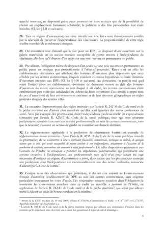marché nouveau, ne disposent guère pour promouvoir leurs services que de la possibilité de
choisir un emplacement fortement achalandé, la publicité à des fins personnelles leur étant
interdite (Cf. les § 131 et suivants).

28. Tant ce régime d’autorisation que cette interdiction « de fait » sont théoriquement justifiés
par la nécessité de préserver l’indépendance des vétérinaires. La proportionnalité de cette règle
souffre toutefois de nombreuses critiques.

29. On constatera tout d’abord que le fait pour un DPE de disposer d’une ouverture sur la
galerie marchande est en aucune manière susceptible de porter atteinte à l’indépendance du
vétérinaire, dès lors qu’il dispose d’un accès sur une voie ouverte en permanence au public.

30. Par ailleurs, l’obligation même de disposer d’un accès sur une voie ouverte en permanence au
public parait en pratique peu proportionnée à l’objectif poursuivi. Rares sont en effet les
établissements vétérinaires qui affichent des horaires d’ouverture plus importants que ceux
affichés par les centres commerciaux, lesquels excèdent en toutes hypothèses la durée minimale
d’ouverture imposée aux DPE (Cf. les § 100 et suivants). Au demeurant, on perçoit mal quel
serait l’intérêt pour un établissement vétérinaire de demeurer ouvert au delà des horaires
d’ouverture du centre commercial au sein duquel il est établi, les centres commerciaux étant
extrêmement peu voire pas achalandés en dehors de leurs ouvertures d’ouverture, compte tenu
du peu d’attractivité de leur environnement extérieur et de leur situation géographique en règles
générales éloignée des centres villes.

31. Le caractère disproportionné des règles instituées par l’article R. 242-56 du Code rural et de
la pêche maritime est d’autant plus manifeste qu’elles sont ignorées des autres professions de
santé. Ainsi par exemple des pharmaciens, dont l’indépendance professionnelle est expressément
consacrée par l’article R. 4235-3 du Code de la santé publique, mais qui sont pourtant
parfaitement autorisés à exercer leur activité professionnelle au sein de centres commerciaux, sans
que la nécessité d’assurer un service de gardes ne constitue un obstacle dirimant.

32. La réglementation applicable à la profession de pharmacien fournit un exemple de
réglementation moins restrictive. Ainsi l’article R. 4235-18 du Code de la santé publique interdit
au pharmacien de se soumettre à une « contrainte financière, commerciale, technique ou morale, de quelque
nature que ce soit, qui serait susceptible de porter atteinte à son indépendance, notamment à l’occasion de la
conclusion de contrats, conventions ou avenants à objet professionnel ». De telles dispositions permettent aux
Conseils de l’Ordre de retoquer a posteriori les stipulations contractuelles qui porteraient une
atteinte excessive à l’indépendance des professionnels sans qu’il n’ait pour autant été jugé
nécessaire d’instituer un régime d’autorisation a priori, alors même que les pharmaciens exercent
une profession dont l’indépendance est incontestablement une des vertus cardinales, consacrée
d’ailleurs par la Cour de justice3.

33. Compte tenu des observations qui précèdent, il devrait être enjoint au Gouvernement
français d’autoriser l’établissement de DPE au sein des centres commerciaux, sans exigence
particulière concernant les voies d’accès. Les vétérinaires seraient toutefois dans l’obligation de
soumettre les conventions conclues dans ce cadre au contrôle a posteriori de l’Ordre, en
application de l’article R. 242-41 du Code rural et de la pêche maritime4, qui serait par ailleurs
invité à édicter un code de bonne conduite en la matière.

3 Arrêts de la CJCE en date du 19 mai 2009, affaires C-531/06, Commission c/ Italie et C-171/07 et C-171/07,
Apothekerkammer des Saarlandes e.a
4 L’article R. 242-41 du Code rural et de la pêche maritime impose par ailleurs aux vétérinaires d’insérer dans les

contrats qu’ils concluent avec des tiers une « clause leur garantissant le respect du code de déontologie ».

                                                                                                                 6
 