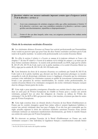 2. Questions relatives aux mesures nationales imposant certains types d'exigences (article
   15 de la directive « services »)


      2.1.     Avez-vous connaissance de certaines exigences telles que celles mentionnées à l'article 15
               de la directive « services » que vous considérez contraires à la directive « services » parce
               qu'elles sont discriminatoires, injustifiées et disproportionnées ?


      2.2.     Existe-t-il des cas dans lesquels, selon vous, ces exigences pourraient être rendues moins
               contraignantes ?



Choix de la structure sociétaire d’exercice

34. Les vétérinaires désireux d’exercer en France leur activité professionnelle par l’intermédiaire
d’une société ne peuvent opter que pour l’une des deux formes sociétaires autorisées par le Code
rural et de la pêche maritime : la société civile professionnelle ou la société d’exercice libéral.

35. En effet, la section 4 relative à « l’exercice en commun de la profession vétérinaire en France » du
chapitre 1er du titre IV relatif à « l’exercice de la médecine et de la chirurgie des animaux », ne traite que de
deux formes sociétaires distinctes : la société civile professionnelle (ou SCP), régie par les articles
R. 241-29 à R. 241-93 du Code rural et de la pêche maritime et la société d’exercice libéral (ou
SEL), régie par les articles R. 241-94 à R. 241-102 dudit code.

36. Cette limitation du choix de la structure d’exercice est confirmée par l’article R. 242-32 du
Code rural et de la pêche maritime qui, dressant une liste des personnes physiques ou morales
auxquelles le code de déontologie vétérinaire trouve à s’appliquer, n’énumère que les vétérinaires
exerçant à titre individuel, les vétérinaires exerçant en qualité de ressortissant communautaire se
livrant à une prestation de services transfrontalière, les sociétés civiles professionnelles, les
sociétés d’exercice libéral et les vétérinaires enseignants des écoles vétérinaires française exerçant
dans les cliniques faisant partie des écoles.

37. Cette règle a pour première conséquence d’interdire aux sociétés dont le siège social est sis
dans un autre pays de l’Union Européenne de s’établir en France pour y exercer une activité
vétérinaire, puisqu’il leur est alors fait obligation de s’inscrire au tableau de l’Ordre des
vétérinaires5. Or, les SCP et SEL qui peuvent seules y être inscrites, n’existent pas dans les autres
pays de l’Union Européenne.

38. Cette règle constitue donc un obstacle absolu à l’exercice de leur liberté d’établissement en
France par les sociétés étrangères quand bien même celles-ci seraient légalement habilitées à
exercer une activité vétérinaire dans leur pays d’origine. Il est dès lors peu contestable que les
règles actuelles régissant le choix des structures sociétaires autorisant l’exercice d’une activité
vétérinaire instituent un traitement manifestement discriminatoire, qui ferme le marché français
aux entités des autres pays de l’Union Européenne.

39. En réservant en pratique l’exercice de la liberté d’établissement en France aux seuls
vétérinaires exerçant à titre individuel, le Législateur français a manifestement entendu limiter

5   Art. R. 241-20 du Code rural et de la pêche maritime

                                                                                                               7
 