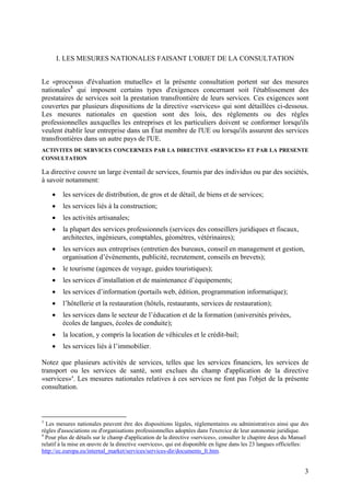 I. LES MESURES NATIONALES FAISANT L'OBJET DE LA CONSULTATION


Le «processus d'évaluation mutuelle» et la présente consultation portent sur des mesures
nationales3 qui imposent certains types d'exigences concernant soit l'établissement des
prestataires de services soit la prestation transfrontière de leurs services. Ces exigences sont
couvertes par plusieurs dispositions de la directive «services» qui sont détaillées ci-dessous.
Les mesures nationales en question sont des lois, des règlements ou des règles
professionnelles auxquelles les entreprises et les particuliers doivent se conformer lorsqu'ils
veulent établir leur entreprise dans un État membre de l'UE ou lorsqu'ils assurent des services
transfrontières dans un autre pays de l'UE.
ACTIVITES DE SERVICES CONCERNEES PAR LA DIRECTIVE «SERVICES» ET PAR LA PRESENTE
CONSULTATION

La directive couvre un large éventail de services, fournis par des individus ou par des sociétés,
à savoir notamment:

    •    les services de distribution, de gros et de détail, de biens et de services;
    •    les services liés à la construction;
    •    les activités artisanales;
    •    la plupart des services professionnels (services des conseillers juridiques et fiscaux,
         architectes, ingénieurs, comptables, géomètres, vétérinaires);
    •    les services aux entreprises (entretien des bureaux, conseil en management et gestion,
         organisation d’événements, publicité, recrutement, conseils en brevets);
    •    le tourisme (agences de voyage, guides touristiques);
    •    les services d’installation et de maintenance d’équipements;
    •    les services d’information (portails web, édition, programmation informatique);
    •    l’hôtellerie et la restauration (hôtels, restaurants, services de restauration);
    •    les services dans le secteur de l’éducation et de la formation (universités privées,
         écoles de langues, écoles de conduite);
    •    la location, y compris la location de véhicules et le crédit-bail;
    •    les services liés à l’immobilier.

Notez que plusieurs activités de services, telles que les services financiers, les services de
transport ou les services de santé, sont exclues du champ d'application de la directive
«services»4. Les mesures nationales relatives à ces services ne font pas l'objet de la présente
consultation.



3
  Les mesures nationales peuvent être des dispositions légales, réglementaires ou administratives ainsi que des
règles d'associations ou d'organisations professionnelles adoptées dans l'exercice de leur autonomie juridique.
4
  Pour plus de détails sur le champ d'application de la directive «services», consulter le chapitre deux du Manuel
relatif à la mise en œuvre de la directive «services», qui est disponible en ligne dans les 23 langues officielles:
http://ec.europa.eu/internal_market/services/services-dir/documents_fr.htm.


                                                                                                                 3
 