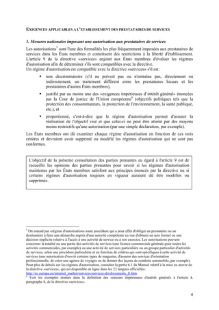 EXIGENCES APPLICABLES A L'ETABLISSEMENT DES PRESTATAIRES DE SERVICES

1. Mesures nationales imposant une autorisation aux prestataires de services
Les autorisations5 sont l'une des formalités les plus fréquemment imposées aux prestataires de
services dans les États membres et constituent des restrictions à la liberté d'établissement.
L'article 9 de la directive «services» enjoint aux États membres d'évaluer les régimes
d'autorisation afin de déterminer s'ils sont compatibles avec la directive.
Un régime d'autorisation est compatible avec la directive «services» s'il est:
             non discriminatoire (s'il ne prévoit pas ou n'entraîne pas, directement ou
             indirectement, un traitement différent entre les prestataires locaux et les
             prestataires d'autres États membres),
             justifié par au moins une des «exigences impérieuses d’intérêt général» énoncées
             par la Cour de justice de l'Union européenne6 (objectifs politiques tels que la
             protection des consommateurs, la protection de l'environnement, la santé publique,
             etc.), et
             proportionné, c'est-à-dire que le régime d'autorisation permet d'assurer la
             réalisation de l'objectif visé et que celui-ci ne peut être atteint par des moyens
             moins restrictifs qu'une autorisation (par une simple déclaration, par exemple).
Les États membres ont dû examiner chaque régime d'autorisation en fonction de ces trois
critères et devraient avoir supprimé ou modifié les régimes d'autorisation qui ne sont pas
conformes.


    L'objectif de la présente consultation des parties prenantes eu égard à l'article 9 est de
    recueillir les opinions des parties prenantes pour savoir si les régimes d'autorisation
    maintenus par les États membres satisfont aux principes énoncés par la directive ou si
    certains régimes d'autorisation toujours en vigueur auraient dû être modifiés ou
    supprimés.




5
  On entend par «régime d'autorisation» toute procédure qui a pour effet d'obliger un prestataire ou un
destinataire à faire une démarche auprès d'une autorité compétente en vue d'obtenir un acte formel ou une
décision implicite relative à l'accès à une activité de service ou à son exercice. Les autorisations peuvent
concerner la totalité ou une partie des activités de services (une licence commerciale générale pour toutes les
activités commerciales, par exemple) ou une activité de services particulière ou un groupe particulier d'activités
de services, selon une procédure particulière et en fonction de critères qui sont spécifiques à cette activité de
services (une autorisation d'ouvrir certains types de magasins, d'assurer des services d'orientation
professionnelle, de créer une agence de voyages ou de donner des leçons de conduite automobile, par exemple).
Pour plus de détails sur les régimes d'autorisation, consulter la partie 6.1 du Manuel relatif à la mise en œuvre de
la directive «services», qui est disponible en ligne dans les 23 langues officielles:
http://ec.europa.eu/internal_market/services/services-dir/documents_fr.htm.
6
   Voir les exemples donnés dans la définition des «raisons impérieuses d'intérêt général» à l'article 4,
paragraphe 8, de la directive «services».


                                                                                                                  4
 