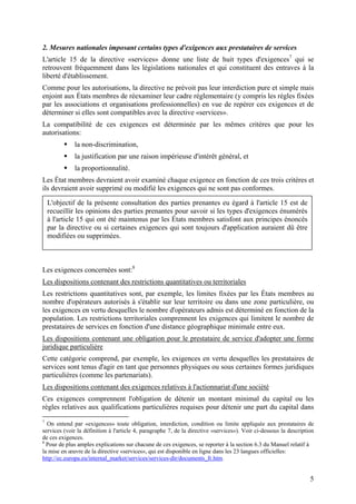2. Mesures nationales imposant certains types d'exigences aux prestataires de services
L'article 15 de la directive «services» donne une liste de huit types d'exigences7 qui se
retrouvent fréquemment dans les législations nationales et qui constituent des entraves à la
liberté d'établissement.
Comme pour les autorisations, la directive ne prévoit pas leur interdiction pure et simple mais
enjoint aux États membres de réexaminer leur cadre réglementaire (y compris les règles fixées
par les associations et organisations professionnelles) en vue de repérer ces exigences et de
déterminer si elles sont compatibles avec la directive «services».
La compatibilité de ces exigences est déterminée par les mêmes critères que pour les
autorisations:
             la non-discrimination,
             la justification par une raison impérieuse d'intérêt général, et
             la proportionnalité.
Les État membres devraient avoir examiné chaque exigence en fonction de ces trois critères et
ils devraient avoir supprimé ou modifié les exigences qui ne sont pas conformes.

    L'objectif de la présente consultation des parties prenantes eu égard à l'article 15 est de
    recueillir les opinions des parties prenantes pour savoir si les types d'exigences énumérés
    à l'article 15 qui ont été maintenus par les États membres satisfont aux principes énoncés
    par la directive ou si certaines exigences qui sont toujours d'application auraient dû être
    modifiées ou supprimées.



Les exigences concernées sont:8
Les dispositions contenant des restrictions quantitatives ou territoriales
Les restrictions quantitatives sont, par exemple, les limites fixées par les États membres au
nombre d'opérateurs autorisés à s'établir sur leur territoire ou dans une zone particulière, ou
les exigences en vertu desquelles le nombre d'opérateurs admis est déterminé en fonction de la
population. Les restrictions territoriales comprennent les exigences qui limitent le nombre de
prestataires de services en fonction d'une distance géographique minimale entre eux.
Les dispositions contenant une obligation pour le prestataire de service d'adopter une forme
juridique particulière
Cette catégorie comprend, par exemple, les exigences en vertu desquelles les prestataires de
services sont tenus d'agir en tant que personnes physiques ou sous certaines formes juridiques
particulières (comme les partenariats).
Les dispositions contenant des exigences relatives à l'actionnariat d'une société
Ces exigences comprennent l'obligation de détenir un montant minimal du capital ou les
règles relatives aux qualifications particulières requises pour détenir une part du capital dans
7
  On entend par «exigences» toute obligation, interdiction, condition ou limite appliquée aux prestataires de
services (voir la définition à l'article 4, paragraphe 7, de la directive «services»). Voir ci-dessous la description
de ces exigences.
8
  Pour de plus amples explications sur chacune de ces exigences, se reporter à la section 6.3 du Manuel relatif à
la mise en œuvre de la directive «services», qui est disponible en ligne dans les 23 langues officielles:
http://ec.europa.eu/internal_market/services/services-dir/documents_fr.htm.


                                                                                                                   5
 