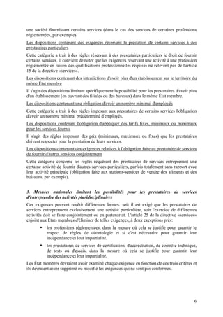 une société fournissant certains services (dans le cas des services de certaines professions
réglementées, par exemple).
Les dispositions contenant des exigences réservant la prestation de certains services à des
prestataires particuliers
Cette catégorie a trait à des règles réservant à des prestataires particuliers le droit de fournir
certains services. Il convient de noter que les exigences réservant une activité à une profession
réglementée en raison des qualifications professionnelles requises ne relèvent pas de l'article
15 de la directive «services».
Les dispositions contenant des interdictions d'avoir plus d'un établissement sur le territoire du
même État membre
Il s'agit des dispositions limitant spécifiquement la possibilité pour les prestataires d'avoir plus
d'un établissement (en ouvrant des filiales ou des bureaux) dans le même État membre.
Les dispositions contenant une obligation d'avoir un nombre minimal d'employés
Cette catégorie a trait à des règles imposant aux prestataires de certains services l'obligation
d'avoir un nombre minimal prédéterminé d'employés.
Les dispositions contenant l'obligation d'appliquer des tarifs fixes, minimaux ou maximaux
pour les services fournis
Il s'agit des règles imposant des prix (minimaux, maximaux ou fixes) que les prestataires
doivent respecter pour la prestation de leurs services.
Les dispositions contenant des exigences relatives à l'obligation faite au prestataire de services
de fournir d'autres services conjointement
Cette catégorie concerne les règles requérant des prestataires de services entreprenant une
certaine activité de fournir d'autres services particuliers, parfois totalement sans rapport avec
leur activité principale (obligation faite aux stations-services de vendre des aliments et des
boissons, par exemple).


3. Mesures nationales limitant les possibilités pour les prestataires de services
d'entreprendre des activités pluridisciplinaires
Ces exigences peuvent revêtir différentes formes: soit il est exigé que les prestataires de
services entreprennent exclusivement une activité particulière, soit l'exercice de différentes
activités doit se faire conjointement ou en partenariat. L'article 25 de la directive «services»
enjoint aux États membres d'éliminer de telles exigences, à deux exceptions près:
           les professions réglementées, dans la mesure où cela se justifie pour garantir le
           respect de règles de déontologie et si c'est nécessaire pour garantir leur
           indépendance et leur impartialité.
           les prestataires de services de certification, d'accréditation, de contrôle technique,
           de tests ou d'essais, dans la mesure où cela se justifie pour garantir leur
           indépendance et leur impartialité.
Les État membres devraient avoir examiné chaque exigence en fonction de ces trois critères et
ils devraient avoir supprimé ou modifié les exigences qui ne sont pas conformes.




                                                                                                  6
 