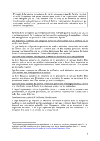 L'objectif de la présente consultation des parties prenantes eu égard à l'article 16 est de
     recueillir les opinions des parties prenantes pour savoir si les exigences qui continuent
     d'être appliquées par les États membres dans le cadre de la prestation de services
     transfrontières sont conformes aux critères de l'article 16 et si certaines des exigences qui
     sont encore appliquées aux prestataires de services transfrontières devraient avoir été
     modifiées ou supprimées.


Parmi les types d'exigences qui sont particulièrement restrictifs pour la prestation de services
et qui devraient avoir été évalués par les États membres qui devaient, le cas échéant, veiller à
leur non-application aux prestataires de services entrants, figurent:10
Les dispositions contenant une obligation d'avoir un établissement sur le territoire où les
services sont fournis
Ce type d'exigence obligerait tout prestataire de services souhaitant entreprendre une activité
de services dans un État membre à s'établir dans cet État membre particulier. Pareille
exigence rend impossible pour un opérateur économique d'un autre État membre de fournir
des services temporairement dans l'État membre qui pose cette exigence.
Les dispositions contenant une obligation d'obtenir une autorisation ou un enregistrement
Ce type d'exigence concerne des situations où les prestataires de services d'autres États
membres doivent suivre une procédure administrative, sous la forme d'une autorisation ou
d'un enregistrement, avant de pouvoir commencer à fournir leurs services dans l'État membre
qui pose cette exigence.
Les dispositions contenant une obligation de notification ou de déclaration aux autorités de
l'État membre où a lieu la prestation de services
Ce type d'exigence concerne des situations où les prestataires de services d'autres États
membres sont tenus à une déclaration avant la prestation de services ou au moment de la
prestation de services dans l'État membre qui pose cette exigence.
Les dispositions requérant des accords contractuels particuliers entre le prestataire de services
et le bénéficiaire en vue de limiter la prestation de services par les indépendants
Il s'agit d'exigences qui excluent la possibilité d'exercer certaines activités de services en tant
qu'indépendant, en exigeant, par exemple, que ces activités soient toujours exercées dans le
cadre d'un contrat de travail.
Les dispositions ayant trait à l'utilisation d'équipements
Il s'agit d'exigences qui imposent ou interdisent l'utilisation de certains types ou marques de
machines ou qui requièrent que les prestataires de services obtiennent dans l'État membre
d'accueil une autorisation préalable pour l'équipement utilisé ou se soumettent à des
inspections nationales. Il ne s'agit cependant pas d'exigences qui sont nécessaires à la
protection de la santé et à la sécurité sur le lieu de travail.




10
  Pour plus d'exemples d'exigences relevant de l'article 16 de la directive «services», consulter la partie 7.1.3.4
du Manuel relatif à la mise en œuvre de la directive «services», qui est disponible en ligne dans les 23 langues
officielles: http://ec.europa.eu/internal_market/services/services-dir/documents_fr.htm.


                                                                                                                      8
 
