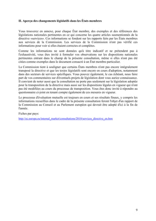 II. Aperçu des changements législatifs dans les États membres


Vous trouverez en annexe, pour chaque État membre, des exemples et des références des
législations nationales pertinentes en ce qui concerne les quatre articles susmentionnés de la
directive «services». Ces informations se fondent sur les rapports faits par les États membres
aux services de la Commission. Les services de la Commission n'ont pas vérifié ces
informations pour voir si elles étaient correctes et complètes.
Comme les informations ne sont données qu'à titre indicatif et ne prétendent pas à
l'exhaustivité, vous êtes invité à formuler vos observations sur les dispositions nationales
pertinentes entrant dans le champ de la présente consultation, même si elles n'ont pas été
citées comme exemples dans le document consacré à un État membre particulier.
La Commission tient à souligner que certains États membres n'ont pas encore intégralement
transposé la directive et que les textes législatifs sont encore en cours d'adoption, notamment
dans des secteurs de services spécifiques. Vous pouvez également, le cas échéant, nous faire
part de vos commentaires sur d'éventuels projets de législation dont vous auriez connaissance.
Il convient de noter aussi que la consultation ne porte pas seulement sur la législation adoptée
pour la transposition de la directive mais aussi sur les dispositions légales en vigueur qui n'ont
pas été modifiées au cours du processus de transposition. Vous êtes donc invité à répondre au
questionnaire ci-joint en tenant compte également de ces mesures en vigueur.
Le processus d'évaluation mutuelle est toujours en cours et ses résultats finaux, y compris les
informations recueillies dans le cadre de la présente consultation feront l'objet d'un rapport de
la Commission au Conseil et au Parlement européen qui devrait être adopté d'ici à la fin de
l'année.
Fiches par pays:
http://ec.europa.eu/internal_market/consultations/2010/services_directive_en.htm




                                                                                                9
 