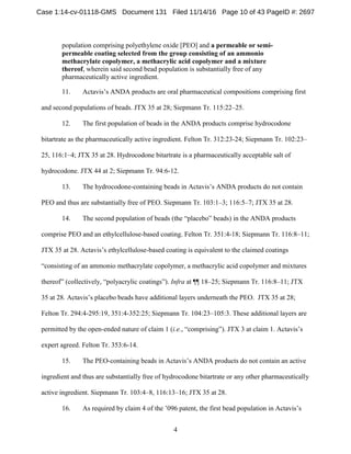 4
population comprising polyethylene oxide [PEO] and a permeable or semi-
permeable coating selected from the group consisting of an ammonio
methacrylate copolymer, a methacrylic acid copolymer and a mixture
thereof, wherein said second bead population is substantially free of any
pharmaceutically active ingredient.
11. Actavis’s ANDA products are oral pharmaceutical compositions comprising first
and second populations of beads. JTX 35 at 28; Siepmann Tr. 115:22–25.
12. The first population of beads in the ANDA products comprise hydrocodone
bitartrate as the pharmaceutically active ingredient. Felton Tr. 312:23-24; Siepmann Tr. 102:23–
25, 116:1–4; JTX 35 at 28. Hydrocodone bitartrate is a pharmaceutically acceptable salt of
hydrocodone. JTX 44 at 2; Siepmann Tr. 94:6-12.
13. The hydrocodone-containing beads in Actavis’s ANDA products do not contain
PEO and thus are substantially free of PEO. Siepmann Tr. 103:1–3; 116:5–7; JTX 35 at 28.
14. The second population of beads (the “placebo” beads) in the ANDA products
comprise PEO and an ethylcellulose-based coating. Felton Tr. 351:4-18; Siepmann Tr. 116:8–11;
JTX 35 at 28. Actavis’s ethylcellulose-based coating is equivalent to the claimed coatings
“consisting of an ammonio methacrylate copolymer, a methacrylic acid copolymer and mixtures
thereof” (collectively, “polyacrylic coatings”). Infra at ¶¶ 18–25; Siepmann Tr. 116:8–11; JTX
35 at 28. Actavis’s placebo beads have additional layers underneath the PEO. JTX 35 at 28;
Felton Tr. 294:4-295:19, 351:4-352:25; Siepmann Tr. 104:23–105:3. These additional layers are
permitted by the open-ended nature of claim 1 (i.e., “comprising”). JTX 3 at claim 1. Actavis’s
expert agreed. Felton Tr. 353:6-14.
15. The PEO-containing beads in Actavis’s ANDA products do not contain an active
ingredient and thus are substantially free of hydrocodone bitartrate or any other pharmaceutically
active ingredient. Siepmann Tr. 103:4–8, 116:13–16; JTX 35 at 28.
16. As required by claim 4 of the ’096 patent, the first bead population in Actavis’s
Case 1:14-cv-01118-GMS Document 131 Filed 11/14/16 Page 10 of 43 PageID #: 2697
 