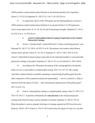 5
ANDA products contains hydrocodone bitartrate as the pharmaceutically active ingredient.
Felton Tr. 312:23-24; Siepmann Tr. 102:23–25, 116:17–20; JTX 30 at 4.
17. As required by claim 5 of the ’096 patent, the first bead population in Actavis’s
ANDA products contains hydrocodone bitartrate in an amount of from 5 to 250 mg because
Actavis seeks approval for 10, 15, 20, 30, 40, and 50 mg dosage strengths. Siepmann Tr. 116:21–
24; JTX 35 at 5, 15; JTX 30 at 4.
Actavis’s Ethylcellulose-Based Coating Is Equivalent to the Claimed1.
Polyacrylic Coatings
18. Actavis’s “placebo beads” contain PEO with a “release controlling polymer” coat.
Siepmann Tr. 102:17–22, 105:8–10; JTX 35 at 28. The polymer coat contains ethylcellulose,
triethyl citrate, and talc. Felton Tr. 351:10-13; Siepmann Tr. 105:15–106:5; JTX 35 at 36.
Actavis’s ethylcellulose-based coating is equivalent to the claimed permeable or semi-permeable
polyacrylic coatings in the patent. Siepmann Tr. 106:16–22; see also Sidwell Tr. 505:8–506:8.
19. According to the ’096 patent, the purpose of the coating applied to the placebo
beads is to act as a permeable or semipermeable coating. JTX 3 at 15:47–52. This coating
“provid[es] a physical barrier essentially separating or sequestering the gelling agent from the
other components of the composition [and] most important[ly] … serves to control (i.e. delay or
otherwise limit) the ingress of water … thus restraining the gelling action of the gelling agent.”
JTX 3 at 4:65–5:6.
20. Actavis’s ethylcellulose coating is a semipermeable coating. Felton Tr. 296:17-21,
355:5-18, 362:2-7. It performs substantially the same function as the claimed polyacrylic
coatings, both when the drug is used as intended or misused. Siepmann Tr. 106:23–107:10.
When the product is used as intended, both types of coatings separate the PEO from the active
beads (id. 106:23–107:4; Felton Tr. 354:15-355:4) and restrict the ingress of water in a way that
Case 1:14-cv-01118-GMS Document 131 Filed 11/14/16 Page 11 of 43 PageID #: 2698
 