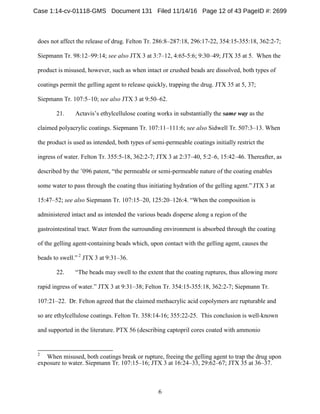 6
does not affect the release of drug. Felton Tr. 286:8–287:18, 296:17-22, 354:15-355:18, 362:2-7;
Siepmann Tr. 98:12–99:14; see also JTX 3 at 3:7–12, 4:65-5:6; 9:30–49; JTX 35 at 5. When the
product is misused, however, such as when intact or crushed beads are dissolved, both types of
coatings permit the gelling agent to release quickly, trapping the drug. JTX 35 at 5, 37;
Siepmann Tr. 107:5–10; see also JTX 3 at 9:50–62.
21. Actavis’s ethylcellulose coating works in substantially the same way as the
claimed polyacrylic coatings. Siepmann Tr. 107:11–111:6; see also Sidwell Tr. 507:3–13. When
the product is used as intended, both types of semi-permeable coatings initially restrict the
ingress of water. Felton Tr. 355:5-18, 362:2-7; JTX 3 at 2:37–40, 5:2–6, 15:42–46. Thereafter, as
described by the ’096 patent, “the permeable or semi-permeable nature of the coating enables
some water to pass through the coating thus initiating hydration of the gelling agent.” JTX 3 at
15:47–52; see also Siepmann Tr. 107:15–20, 125:20–126:4. “When the composition is
administered intact and as intended the various beads disperse along a region of the
gastrointestinal tract. Water from the surrounding environment is absorbed through the coating
of the gelling agent-containing beads which, upon contact with the gelling agent, causes the
beads to swell.” 2
JTX 3 at 9:31–36.
22. “The beads may swell to the extent that the coating ruptures, thus allowing more
rapid ingress of water.” JTX 3 at 9:31–38; Felton Tr. 354:15-355:18, 362:2-7; Siepmann Tr.
107:21–22. Dr. Felton agreed that the claimed methacrylic acid copolymers are rupturable and
so are ethylcellulose coatings. Felton Tr. 358:14-16; 355:22-25. This conclusion is well-known
and supported in the literature. PTX 56 (describing captopril cores coated with ammonio
2
When misused, both coatings break or rupture, freeing the gelling agent to trap the drug upon
exposure to water. Siepmann Tr. 107:15–16; JTX 3 at 16:24–33, 29:62–67; JTX 35 at 36–37.
Case 1:14-cv-01118-GMS Document 131 Filed 11/14/16 Page 12 of 43 PageID #: 2699
 