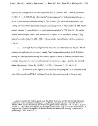 7
methacrylate copolymers as “an outer rupturable layer”); Felton Tr. 358:17-359:16; Siepmann
Tr. 109:14–111:6; PTX 68 at 5 (showing the “rupture sequence” of “pulsatile release tablets …
[with] a rupturable ethylcellulose coating”); PTX 51 at 1 (“[f]ormation of the rupturable top-
coating was successfully performed using an aqueous dispersion of ethylcellulose”); PTX 72 at 1
(pellets included “a rupturable layer of plasticized ethylcellulose”); PTX 48 at 6 (“[t]he carbon
dioxide produced upon contact with water results in rupture of the outer layer leading to drug
release”); see also Felton Tr. 356:1-357:14 (discussing the rupturable ethycellulose coating in
PTX 68).
23. Although Actavis complains that Recro did not perform tests on Actavis’ ANDA
products, no such testing is necessary. Indeed, Actavis does not dispute that its ethylcellulose
coating is a semi-permeable coating that controls ingress of water, or that ethylcellulose-based
coatings, like Actavis’s, were known to rupture when exposed to liquid – just like the claimed
polyacrylic coatings. Felton Tr. 296:17-21; 355:22-25; Siepmann Tr. 109:14–111:6.3
24. Comparison of the rupture of the methacrylate coating in PTX 56 (left) and of the
ethycellulose coating in PTX 68 (right) confirms that these coatings work in the same way:
3
Actavis’s expert, Dr. Felton, questioned the effect, if any, the triethyl citrate in the coating
might have on the mechanism of ingress – e.g., forming cracks vs pores. Felton Tr. 291:1-7,
299:16-300:5. But the patent does not require any particular mechanism. JTX 3 at 15:47–52; see
also id. at 15:12–14 (explaining that, for example, pore formers may be used aid permeability). It
simply states that the coating must be permeable or semi-permeable, enabling “some water to
pass through.” JTX 3 at 15:47–52.
Case 1:14-cv-01118-GMS Document 131 Filed 11/14/16 Page 13 of 43 PageID #: 2700
 