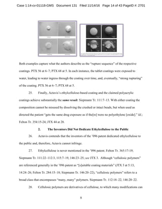 8
Both examples capture what the authors describe as the “rupture sequence” of the respective
coatings. PTX 56 at 6–7; PTX 68 at 5. In each instance, the tablet coatings were exposed to
water, leading to water ingress through the coating over time, and, eventually, “strong rupturing”
of the coating. PTX 56 at 6–7; PTX 68 at 5.
25. Finally, Actavis’s ethylcellulose-based coating and the claimed polyacrylic
coatings achieve substantially the same result. Siepmann Tr. 111:7–13. With either coating the
composition cannot be misused by dissolving the crushed or intact beads, but when used as
directed the patient “gets the same drug exposure as if the[re] were no polyethylene [oxide].” Id.;
Felton Tr. 354:15-24; JTX 44 at 28.
The Inventors Did Not Dedicate Ethylcellulose to the Public2.
26. Actavis contends that the inventors of the ’096 patent dedicated ethylcellulose to
the public and, therefore, Actavis cannot infringe.
27. Ethylcellulose is never mentioned in the ’096 patent. Felton Tr. 365:17-19;
Siepmann Tr. 111:22–112:3, 115:7–19, 146:23–25; see JTX 3. Although “cellulosic polymers”
are referenced generally in the ’096 patent as “[s]uitable coating materials” (JTX 3 at 5:13,
14:24–26; Felton Tr. 284:15–18; Siepmann Tr. 146:20–22), “cellulosic polymers” refers to a
broad class that encompasses “many, many” polymers. Siepmann Tr. 112:18–22, 146:20–22.
28. Cellulosic polymers are derivatives of cellulose, to which many modifications can
Case 1:14-cv-01118-GMS Document 131 Filed 11/14/16 Page 14 of 43 PageID #: 2701
 