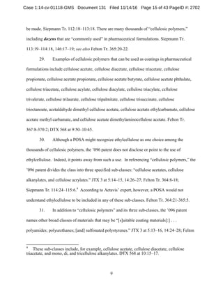 9
be made. Siepmann Tr. 112:18–113:18. There are many thousands of “cellulosic polymers,”
including dozens that are “commonly used” in pharmaceutical formulations. Siepmann Tr.
113:19–114:18, 146:17–19; see also Felton Tr. 365:20-22.
29. Examples of cellulosic polymers that can be used as coatings in pharmaceutical
formulations include cellulose acetate, cellulose diacetate, cellulose triacetate, cellulose
propionate, cellulose acetate propionate, cellulose acetate butyrate, cellulose acetate phthalate,
cellulose triacetate, cellulose acylate, cellulose diacylate, cellulose triacylate, cellulose
trivalerate, cellulose trilaurate, cellulose tripalmitate, cellulose trisuccinate, cellulose
trioctanoate, acetaldehyde dimethyl cellulose acetate, cellulose acetate ethylcarbamate, cellulose
acetate methyl carbamate, and cellulose acetate dimethylaminocellulose acetate. Felton Tr.
367:8-370:2; DTX 568 at 9:50–10:45.
30. Although a POSA might recognize ethylcellulose as one choice among the
thousands of cellulosic polymers, the ’096 patent does not disclose or point to the use of
ethylcellulose. Indeed, it points away from such a use. In referencing “cellulosic polymers,” the
’096 patent divides the class into three specified sub-classes: “cellulose acetates, cellulose
alkanylates, and cellulose acrylates.” JTX 3 at 5:14–15, 14:26–27; Felton Tr. 364:8-18;
Siepmann Tr. 114:24–115:6.4
According to Actavis’ expert, however, a POSA would not
understand ethylcellulose to be included in any of these sub-classes. Felton Tr. 364:21-365:5.
31. In addition to “cellulosic polymers” and its three sub-classes, the ’096 patent
names other broad classes of materials that may be “[s]uitable coating materials[:] . . .
polyamides; polyurethanes; [and] sulfonated polystyrenes.” JTX 3 at 5:13–16, 14:24–28; Felton
4
These sub-classes include, for example, cellulose acetate, cellulose diacetate, cellulose
triacetate, and mono, di, and tricellulose alkanylates. DTX 568 at 10:15–17.
Case 1:14-cv-01118-GMS Document 131 Filed 11/14/16 Page 15 of 43 PageID #: 2702
 