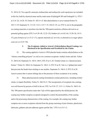 10
Tr. 365:6-10. Two specific ammonio methacrylate and methacrylic acid copolymers are included
in this list, both by chemical name and by trade name (Eu[dra]git® RS and Eudragit® L). JTX 3
at 5:16–22, 14:28–35; Felton Tr. 365:11-15. But ethylcellulose is never named (Felton Tr.
365:11-19; Siepmann Tr. 111:22–112:3, 115:7–19, 146:23–25; see JTX 3), not in the paragraphs
on coating materials or anywhere else that the ’096 patent mentions cellulose derivatives as
potential gelling agents (JTX 3 at 4:38–48, 12:22–35), binders (id. at 4:62–64, 13:20–26, 18:31–
37), pore formers (id. at 15:12–17), capsule materials (id. at 6:16), or alternatives to sugar sphere
cores (id. at 12:47–50).
The Excipients Added to Actavis’s Ethylcellulose-Based Coatings Are3.
Disclosed in the Specification and Permitted by the Claims
32. The coating applied to Actavis’s PEO placebo beads contains ethylcellulose as the
“release controlling polymer” as well as two common excipients: triethyl citrate and talc. Felton
Tr. 360:6-24; Siepmann Tr. 105:6–106:5; JTX 35 at 5, 28. Triethyl citrate is a “plasticizer/pore
former.” Felton Tr. 360:6-16; Siepmann Tr. 106:2–3; JTX 35 at 28. Talc is a “glidant/anti-static”
that prevents the beads from sticking to one another. Siepmann Tr. 106:4–5; JTX 35 at 28.
Actavis asserts that it cannot infringe due to the presence of these excipients in its coating.
33. Many pharmaceutical coating formulations contain plasticizers, including triethyl
citrate, to impart flexibility. Felton Tr. 360:10-12. The incorporation of excipients into coatings
was well-known by persons of skill in the art. JTX 3 at 5:24–27, 15:5–11; Felton Tr. 360:2-16.
The ’096 patent specification states that “[a]s will be appreciated by the skilled person, the
coating may further comprise excipients designed to control the permeability of the coating
and/or the processing characteristics of the coating. For example, the coating may further
comprise one or more excipients selected from the group consisting of pore formers, plasticisers,
lubricants, glidants and anti-adherent agents and the like.” JTX 3 at 15:5–11.
Case 1:14-cv-01118-GMS Document 131 Filed 11/14/16 Page 16 of 43 PageID #: 2703
 