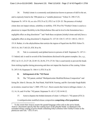 11
34. Triethyl citrate is a commonly used plasticizer known to persons of skill in the art,
and is expressly listed in the ’096 patent as a “suitable plasticiser.” Felton Tr. 290:17-25;
Siepmann Tr. 147:8–10; see also JTX 35 at 32; JTX 3 at 15:29–35. The presence of triethyl
citrate does not impact release, solubility or mobility. JTX 30 at 56 (“Triethyl Citrate is used as a
plasticizer to impart flexibility to the Ethylcellulose film and its level in the formulation has a
negligible effect on drug dissolution” 5
and “both these excipients [triethyl citrate and talc] have a
negligible effect on drug dissolution”); Siepmann Tr. 127:10–128:17, 147:21–148:12, 150:13–
151:8. Rather, it is the ethylcellulose that restricts the ingress of liquid into the PEO. Felton Tr.
355:5-18, 361:7-363:25; JTX 30 at 56.
35. Talc is a commonly used glidant known to persons of skill. Siepmann Tr. 147:11–
13. Indeed, talc is used in several of the formulations disclosed in the patent examples. See, e.g.,
JTX 3 at 21:13, 21:27–28, 22:49–52, 26:58, 27:9, 27:34. Talc is used merely to prevent the beads
from sticking together during processing and does not impact the function of the coating. Felton
Tr. 297:5-10; Siepmann Tr. 106:4–5; JTX 35 at 28.
Infringement of the ’742 PatentD.
36. The ’742 patent, entitled “Multiparticulate Modified Release Composition” and
listing Dr. John G. Devane, Dr. Paul Stark, Niall M.M. Fanning, and Dr. Gurvinder Singh Rekhi
as inventors, issued on June 7, 2005. JTX 2 at 1. Recro asserts that Actavis infringes claims 1, 6,
13, 14, 16, and 19 of the ’742 patent. Siepmann Tr. 65:1-7, 92:14-94:12.
37. Actavis disputes the bolded elements of claim 1 of Recro’s ’742 patent (JTX 2):
A multiparticulate modified release composition comprising a first population
5
To the extent that Actavis asserts the quoted language refers only to the active beads,
Actavis’ documents specify that this coating layer of the placebo beads “is identical to the
extended release coating of active beads containing Ethyl cellulose with Triethyl Citrate as the
plasticizer and Talc.” JTX 35 at 6.
Case 1:14-cv-01118-GMS Document 131 Filed 11/14/16 Page 17 of 43 PageID #: 2704
 