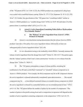 16
of the ’742 patent (JTX 2 at 11:60–12:23), the ANDA products are comprised of a drug layer
over-coated with a modified release coating. Felton Tr. 373:17-24; Siepmann Tr. 81:11-25; JTX
44 at 7, 22. Further, the specification of the ’742 patent lists “a multilayer tablet” similar to
Actavis’s ANDA products as a “suitable dosage form” (JTX 2 at 10:47–48) and claim 23 of the
patent claims “a multilayer tablet” (JTX 2 at 17:11–15).
Actavis’s Active-Ingredient-Containing Pellets Deliver Hydrocodone2.
“In a Pulsatile Manner”
a. The “Release” of Active Ingredient from Actavis’s ANDA
Products Is Pulsatile
48. Actavis’s own dissolution testing demonstrates that the release from its ANDA
products “provides a first pulse of an active ingredient release, followed by at least one
subsequent pulse of active ingredient release” (D.I. 69).
49. In vitro dissolution testing is the method by which POSAs “normally measure the
release of active ingredient from the dosage form itself.” Felton Tr. 328:14-17. The parties agree
that the “release” portion of the Court’s claim construction “involves in vitro release from the
dosage form.” Felton Tr. 340:8-11.
50. The ’742 patent contemplates a range of release profiles, including the
combination of an IR and a controlled (“sustained” or “extended” release) component as in
Actavis’s ANDA products. “For example, the first component may be an IR component wherein
the active ingredient is released substantially immediately upon administration. . . . The second
component may be . . . a time-delayed sustained release or extended release component in which
the active ingredient is released in a controlled fashion over an extended period of time.” JTX 2
at 8:5–16. The ’742 patent defines the number of pulses by the number of components: “The
number of pulses in the profile arising from such a composition in operation will depend on the
number of active ingredient containing components in the composition.” JTX 2 at 6:16–19.
Case 1:14-cv-01118-GMS Document 131 Filed 11/14/16 Page 22 of 43 PageID #: 2709
 