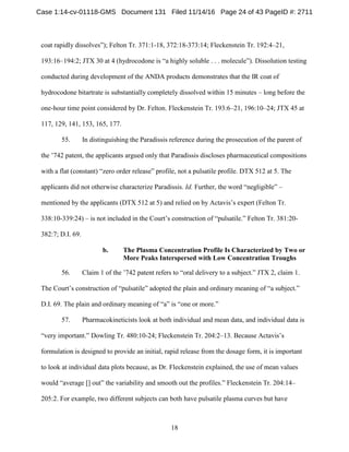 18
coat rapidly dissolves”); Felton Tr. 371:1-18, 372:18-373:14; Fleckenstein Tr. 192:4–21,
193:16–194:2; JTX 30 at 4 (hydrocodone is “a highly soluble . . . molecule”). Dissolution testing
conducted during development of the ANDA products demonstrates that the IR coat of
hydrocodone bitartrate is substantially completely dissolved within 15 minutes – long before the
one-hour time point considered by Dr. Felton. Fleckenstein Tr. 193:6–21, 196:10–24; JTX 45 at
117, 129, 141, 153, 165, 177.
55. In distinguishing the Paradissis reference during the prosecution of the parent of
the ’742 patent, the applicants argued only that Paradissis discloses pharmaceutical compositions
with a flat (constant) “zero order release” profile, not a pulsatile profile. DTX 512 at 5. The
applicants did not otherwise characterize Paradissis. Id. Further, the word “negligible” –
mentioned by the applicants (DTX 512 at 5) and relied on by Actavis’s expert (Felton Tr.
338:10-339:24) – is not included in the Court’s construction of “pulsatile.” Felton Tr. 381:20-
382:7; D.I. 69.
b. The Plasma Concentration Profile Is Characterized by Two or
More Peaks Interspersed with Low Concentration Troughs
56. Claim 1 of the ’742 patent refers to “oral delivery to a subject.” JTX 2, claim 1.
The Court’s construction of “pulsatile” adopted the plain and ordinary meaning of “a subject.”
D.I. 69. The plain and ordinary meaning of “a” is “one or more.”
57. Pharmacokineticists look at both individual and mean data, and individual data is
“very important.” Dowling Tr. 480:10-24; Fleckenstein Tr. 204:2–13. Because Actavis’s
formulation is designed to provide an initial, rapid release from the dosage form, it is important
to look at individual data plots because, as Dr. Fleckenstein explained, the use of mean values
would “average [] out” the variability and smooth out the profiles.” Fleckenstein Tr. 204:14–
205:2. For example, two different subjects can both have pulsatile plasma curves but have
Case 1:14-cv-01118-GMS Document 131 Filed 11/14/16 Page 24 of 43 PageID #: 2711
 