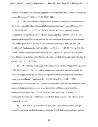19
different curve shapes such that averaging their data would hide the peaks and low concentration
troughs. Fleckenstein Tr. 271:19–272:10, 220:23–221:5.
58. The invention of the ’742 patent was intended to be flexible in its application so
that it can be tailored to obtain the desired plasma concentration curve shape. Fleckenstein Tr.
162:25–171:18, 173:12–15; JTX 2 at 7:30–8:34; supra ¶ 50. Thus, a “pulsatile” plasma
concentration curve can have various different shapes depending on factors such as the time
between release from different components, the particular active pharmaceutical ingredient(s)
used, and the proportion of the dose in each component. Dowling Tr. 468:5-21, 472:7-21,
481:13-482:5; Fleckenstein Tr. 169:7–24, 171:3–18, 173:3–15, 174:17–25; JTX 2 at 7:30–32,
8:1–34. Even the two preferred embodiments A and B depicted in Figure 1 of the ’742 patent
have different curve shapes, with different peak heights and different trough depths. Dowling Tr.
484:10-25, 485:6-19; JTX 2, Fig. 1.
59. No particular trough depth or breadth is required by the ’742 patent. See generally
JTX 2; Fleckenstein Tr. 174:17–25. A low concentration trough is a “minimum or nadir that
would follow [] the first peak and prior to the input from the second component, where there
would be a second peak.” Fleckenstein Tr. 167:8–11; Sidwell Tr. 490:12-17 (“[M]y
understanding is that that would be . . . some concentration had been achieved and then at some
later point that concentration was lower and then at some still later . . . time point that
concentration was again higher.”). Even Actavis’s expert agreed that “in general” in
pharmacokinetics, a trough is “the lowest concentration that is measured after a dose is given.”
Dowling Tr. 485:1-5.
60. Nor is there any requirement in the Court’s claim construction that a trough
persist for a particular number of sampling points. See D.I. 69. Indeed, the number of sampling
Case 1:14-cv-01118-GMS Document 131 Filed 11/14/16 Page 25 of 43 PageID #: 2712
 