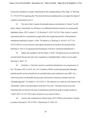 20
time points included in a trough is determined by the sampling design of the study. Cf. Dowling
Tr. 473:25-474:16 (agreeing that “the intervals between sampling times can impact the shape of
a plasma concentration curve”).
61. Nor does Claim 1 require the pulsatile plasma concentration to “mimic” two IR
doses; indeed, “mimicking” two IR doses is an additional limitation found in two (unasserted)
dependent claims. JTX 2, claims 17, 18; Dowling Tr. 474:17-475:24. Thus, Actavis’s expert’s
requirement that low concentration troughs mimic the trough characteristic of the preferred
embodiment depicted in Figure 1 of the ’742 patent (e.g. Dowling Tr. 416:8-11, 417:7-16,
419:23-420:5) is overly restrictive and imports limitations not found in the asserted claims.
Dowling Tr. 463:15–22 (agreeing that formulations A & B are “preferred embodiments”).
62. Indeed, the examples A & B in Figure 1 of the ’742 patent are not covered by the
asserted claims because the only active ingredient is methylphenidate, which is not an opiate.
Dowling Tr. 466:7–13.
63. Similarly, a “wash out” period is a preferred embodiment, not a requirement, of
the ’742 patent. JTX 2 at 6:25–28, 11:6–9. Indeed, a POSA would understand that although a
pulsatile profile can have benefits for an extended release pain medication (supra ¶¶ 3–4), a
wash out period is not desirable, because pain relief must be relatively constant to prevent
“breakthrough pain.” See Rekhi Tr. 521:4-522:17. The reference to a wash out with respect to the
“Giunchedi” article in the Description of the Prior Art in the ’742 patent merely notes that
Giunchedi does not disclose this type of embodiment and that the peak-to-trough variation is
“small” (JTX 2 at 2:47–58); it does not disavow any scope of claim 1.
64. Actavis only conducted one clinical study (ACT-15030) on the product it intends
to market. Dowling Tr. 476:17-478:1; Fleckenstein Tr. 268:8–25.
Case 1:14-cv-01118-GMS Document 131 Filed 11/14/16 Page 26 of 43 PageID #: 2713
 