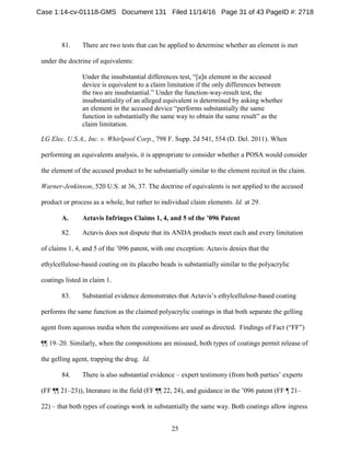 25
81. There are two tests that can be applied to determine whether an element is met
under the doctrine of equivalents:
Under the insubstantial differences test, “[a]n element in the accused
device is equivalent to a claim limitation if the only differences between
the two are insubstantial.” Under the function-way-result test, the
insubstantiality of an alleged equivalent is determined by asking whether
an element in the accused device “performs substantially the same
function in substantially the same way to obtain the same result” as the
claim limitation.
LG Elec. U.S.A., Inc. v. Whirlpool Corp., 798 F. Supp. 2d 541, 554 (D. Del. 2011). When
performing an equivalents analysis, it is appropriate to consider whether a POSA would consider
the element of the accused product to be substantially similar to the element recited in the claim.
Warner-Jenkinson, 520 U.S. at 36, 37. The doctrine of equivalents is not applied to the accused
product or process as a whole, but rather to individual claim elements. Id. at 29.
Actavis Infringes Claims 1, 4, and 5 of the ’096 PatentA.
82. Actavis does not dispute that its ANDA products meet each and every limitation
of claims 1, 4, and 5 of the ’096 patent, with one exception: Actavis denies that the
ethylcellulose-based coating on its placebo beads is substantially similar to the polyacrylic
coatings listed in claim 1.
83. Substantial evidence demonstrates that Actavis’s ethylcellulose-based coating
performs the same function as the claimed polyacrylic coatings in that both separate the gelling
agent from aqueous media when the compositions are used as directed. Findings of Fact (“FF”)
¶¶ 19–20. Similarly, when the compositions are misused, both types of coatings permit release of
the gelling agent, trapping the drug. Id.
84. There is also substantial evidence – expert testimony (from both parties’ experts
(FF ¶¶ 21–23)), literature in the field (FF ¶¶ 22, 24), and guidance in the ’096 patent (FF ¶ 21–
22) – that both types of coatings work in substantially the same way. Both coatings allow ingress
Case 1:14-cv-01118-GMS Document 131 Filed 11/14/16 Page 31 of 43 PageID #: 2718
 
