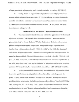 26
of water, causing the gelling agent to swell, eventually rupturing the coatings. FF ¶¶ 21–25.
85. Finally, there is no dispute that the ethylcellulose-based and polyacrylic-based
coatings achieve substantially the same result. FF ¶ 25. Accordingly, the coating limitation in
claim 1 is met under the doctrine of equivalents and because Actavis does not contest that its
ANDA products meet the other limitations contained in claims 1, 4, and 5 of the ’096 patent,
those claims are infringed as well.
The Inventors Did Not Dedicate Ethylcellulose to the Public1.
86. The disclosure-dedication doctrine does not limit the application of the doctrine of
equivalents to Actavis’s ANDA products that use ethylcellulose as “a permeable or semi-
permeable coating” on the placebo beads. “Whether the disclosure-dedication rule prevents a
patentee from pursuing a doctrine of equivalents infringement theory is a question of law . . . .”
SanDisk Corp. v. Kingston Tech. Co., 695 F.3d 1348, 1364 (Fed. Cir. 2012). The doctrine of
dedication to the public applies when a patentee discloses subject matter in the specification of a
patent but does not claim it. Johnson & Johnston Assocs. v. R.E. Serv. Co., 285 F.3d 1046, 1054
(Fed. Cir. 2002). Disclosures have been found sufficient to dedicate unclaimed subject matter to
the public where there was a “clear, precise disclosure” of “explicit alternatives to the inventions
claimed.” PSC Comp. Prods., Inc. v. Foxconn Int’l, Inc., 355 F.3d 1353, 1358 (Fed. Cir. 2004).
87. “[T]he [disclosure-dedication doctrine] ‘does not mean that any generic reference
in a written specification necessarily dedicates all members of that particular genus to the
public.’ Rather, ‘the disclosure must be of such specificity that one of ordinary skill in the art
could identify the subject matter that had been disclosed and not claimed.’” SanDisk, 695 F.3d at
1363 (quoting PSC, 355 F.3d at 1360). Thus, a generic disclosure like “other resilient materials
may be suitable for the strap” does not dedicate all unclaimed resilient materials to the public,
even if those materials were known in the art. PSC, 355 F.3d at 1360.
Case 1:14-cv-01118-GMS Document 131 Filed 11/14/16 Page 32 of 43 PageID #: 2719
 