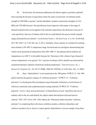 27
88. On this basis, the disclosure-dedication rule did not apply to preclude a plaintiff
from asserting the doctrine of equivalents where the claim covered only “an ultimate tensile
strength of 1500 MPa or greater” and the defendants’ products used tensile strengths of 1414
MPa and 1470 MPa because “the specification [wa]s imprecise with respect to the range of
thermal treatments that can be applied to the claimed compositions; the disclosure [was] not of
‘such specificity’ that one of ordinary skill in the art could identify the precise tensile strength
ranges disclosed but not claimed.” Arcelormittal France v. AK Steel Corp., C.A. No. 10-50-SLR,
2011 WL 63417, at *1 (D. Del. Jan. 4, 2011). Similarly, where a patent on a method for smoking
meat claimed a 250–400 °C temperature range, but disclosed text and figures demonstrating that
smoke can be generated at temperatures from 200–1000 °C, the patentee did not dedicate all
temperatures over 400 °C to the public because the “disclosure of the volume of gas released at
various temperatures is too generic” for “a person of ordinary skill to identify any disclosed but
unclaimed alternative optimal or beneficial smoking temperature.” Tuna Processors, Inc. v.
Hawaii Int’l Seafood, Inc., No. 05-517-BMK, 2006 WL 2989248, at *4 (D. Haw. Oct. 17, 2006).
89. Here, “ethylcellulose” is not mentioned in the ’096 patent. FF ¶¶ 27, 31. The ’096
patent mentions the generic category of “cellulosic polymers.” FF ¶¶ 27–31. “Cellulosic
polymers” is a broad genus that encompasses many thousands of polymers, at least dozens of
which are commonly used as pharmaceutical coating materials. FF ¶¶ 28–29. “Cellulosic
polymers” is not a “clear, precise disclosure” of ethylcellulose of such “specificity that one of
ordinary skill in the art could identify the subject matter that had been disclosed and not
claimed.” PSC, 355 F.3d at 1358, 1360. Indeed, the ’096 patent further describes “cellulosic
polymers” as comprising three sub-classes (cellulose acetates, cellulosic alkanylates, and
cellulose acrylates), but as Actavis’s expert agreed, ethylcellulose is not an example of any these
Case 1:14-cv-01118-GMS Document 131 Filed 11/14/16 Page 33 of 43 PageID #: 2720
 