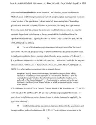 29
understood to be unrelated to the actual invention,” and, therefore, not excluded from the
Markush group. Id. (declining to construe a Markush group to exclude pharmaceutical excipients
where “portions of the specification [] clearly show[ed] ‘inner coating layers’ formed by a
polymer with additional excipients, solvents, or plasticizers” and noting that “[t]he Federal
Circuit has stated that ‘it is unlikely that an inventor would define the invention in a way that
excluded the preferred embodiments, or that persons of skill in this field would read the
specification in such a way.’” (quoting Hoechst v. Celanese Corp. v. BP Chems. Ltd., 78 F.3d
1575, 1580 (Fed. Cir. 1996))).
93. The use of Markush language does not preclude application of the doctrine of
equivalents. “A Markush group is a listing of specified alternatives of a group in a patent claim,
typically expressed in the form: a member selected from the group consisting of A, B, and C. . . .
It is well known that members of the Markush group are . . . alternatively usable for the purposes
of the invention.” Abbott Labs. v. Baxter Pharm. Prods., Inc., 334 F.3d 1274, 1280 (Fed. Cir.
2003). Even where a claim element is crafted in Markush format:
The proper inquiry for the court is to apply the doctrine of equivalents, asking
whether an asserted equivalent represents an “insubstantial difference” from the
claimed element, or “whether the substitute element matches the function, way,
and result of the claimed element.” . . . Courts should be cautious not to shortcut
this inquiry by identifying a “binary” choice in which an element is either present
or not present.
E.I. Du Pont de NeMours & Co. v. Heraeus Precious Metals N. Am. Conshohocken LLC, No. 12-
1104-HU, 2013 WL 2659533, at *4 (D. Or. June 7, 2013) (recognizing that “the doctrine of
equivalents, by definition, recognizes that an element is missing that must be supplied by the
equivalent substitute”).
94. Triethyl citrate and talc are common excipients disclosed in the specification and
incorporated into preferred embodiments. FF ¶¶ 32–35. These excipients are unrelated to the
Case 1:14-cv-01118-GMS Document 131 Filed 11/14/16 Page 35 of 43 PageID #: 2722
 